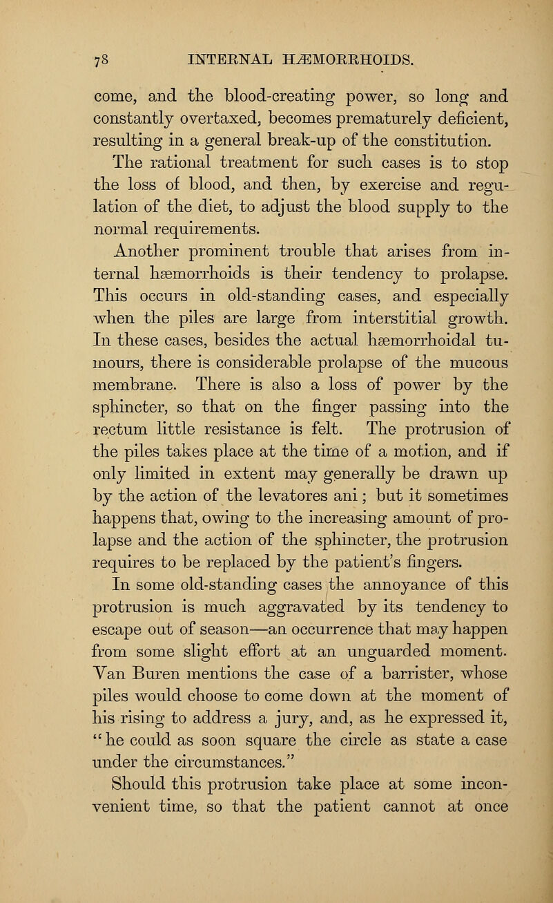 come, and the blood-creating power, so long and constantly overtaxed, becomes prematurely deficient, resulting in a general break-up of the constitution. The rational treatment for such cases is to stop the loss of blood, and then, by exercise and regu- lation of the diet, to adjust the blood supply to the normal requirements. Another prominent trouble that arises from in- ternal haemorrhoids is their tendency to prolapse. This occurs in old-standing cases, and especially when the piles are large from interstitial growth. In these cases, besides the actual hemorrhoidal tu- mours, there is considerable prolapse of the mucous membrane. There is also a loss of power by the sphincter, so that on the finger passing into the rectum little resistance is felt. The protrusion of the piles takes place at the time of a motion, and if only limited in extent may generally be drawn up by the action of the levatores ani; but it sometimes happens that, owing to the increasing amount of pro- lapse and the action of the sphincter, the protrusion requires to be replaced by the patient's fingers. In some old-standing cases the annoyance of this protrusion is much aggravated by its tendency to escape out of season—an occurrence that may happen from some slight effort at an unguarded moment. Van Buren mentions the case of a barrister, whose piles would choose to come down at the moment of his rising to address a jury, and, as he expressed it, he could as soon square the circle as state a case under the circumstances. Should this protrusion take place at some incon- venient time, so that the patient cannot at once
