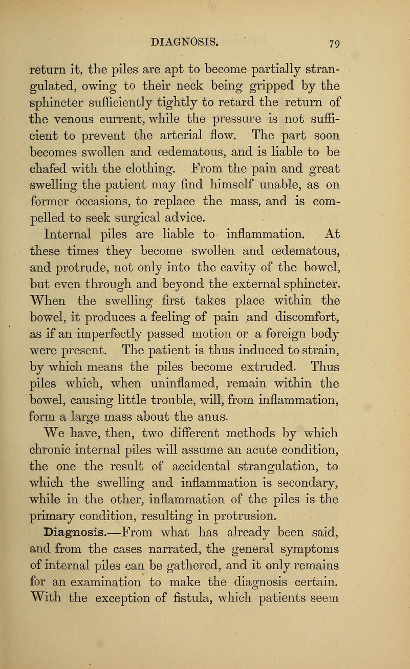 return it, the piles are apt to become partially stran- gulated, owing to their neck being gripped by the sphincter sufficiently tightly to retard the return of the venous current, while the pressure is not suffi- cient to prevent the arterial flow. The part soon becomes swollen and cedematous, and is liable to be chafed with the clothing. From the pain and great swelling the patient may find himself unable, as on former occasions, to replace the mass, and is com- pelled to seek surgical advice. Internal piles are liable to inflammation. At these times they become swollen and cedematous, and protrude, not only into the cavity of the bowel, but even through and beyond the external sphincter. When the swelling first takes place within the bowel, it produces a feeling of pain and discomfort, as if an imperfectly passed motion or a foreign body were present. The patient is thus induced to strain, by which means the piles become extruded. Thus piles which, when uninflamed, remain within the bowel, causing little trouble, will, from inflammation, form a large mass about the anus. We have, then, two different methods by which chronic internal piles will assume an acute condition, the one the result of accidental strangulation, to which the swelling and inflammation is secondary, while in the other, inflammation of the piles is the primary condition, resulting in protrusion. Diagnosis.—From what has already been said, and from the cases narrated, the general symptoms of internal piles can be gathered, and it only remains for an examination to make the diagnosis certain. With the exception of fistula, which patients seem