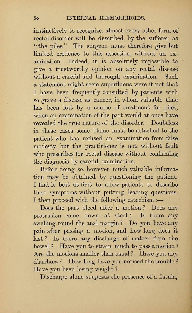 instinctively to recognize, almost every other form of rectal disorder will be described by the sufferer as the piles. The surgeon must therefore give but limited credence to this assertion, without an ex- amination. Indeed, it is absolutely impossible to give a trustworthy opinion on any rectal disease without a careful and thorough examination. Such a statement might seem superfluous were it not that I have been frequently consulted by patients with so grave a disease as cancer, in whom valuable time has been lost by a course of treatment for piles, when an examination of the part would at once have revealed the true nature of the disorder. Doubtless in these cases some blame must be attached to the patient who has refused an examination from false modesty, but the practitioner is not without fault who prescribes for rectal disease without confirming the diagnosis by careful examination. Before doing so, however, much valuable informa- tion may be obtained by questioning the patient. I find it best at first to allow patients to describe their symptoms without putting leading questions. I then proceed with the following catechism :— Does the part bleed after a motion ? Does any protrusion come down at stool ? Is there any swelling round the anal margin ? Do you have any pain after passing a motion, and how long does it last ? Is there any discharge of matter from the bowel % Have you to strain much to pass a motion ? Are the motions smaller than usual ? Have you any diarrhoea ? How long have you noticed the trouble ? Have you been losing weight ? Discharge alone suggests the presence of a fistula,