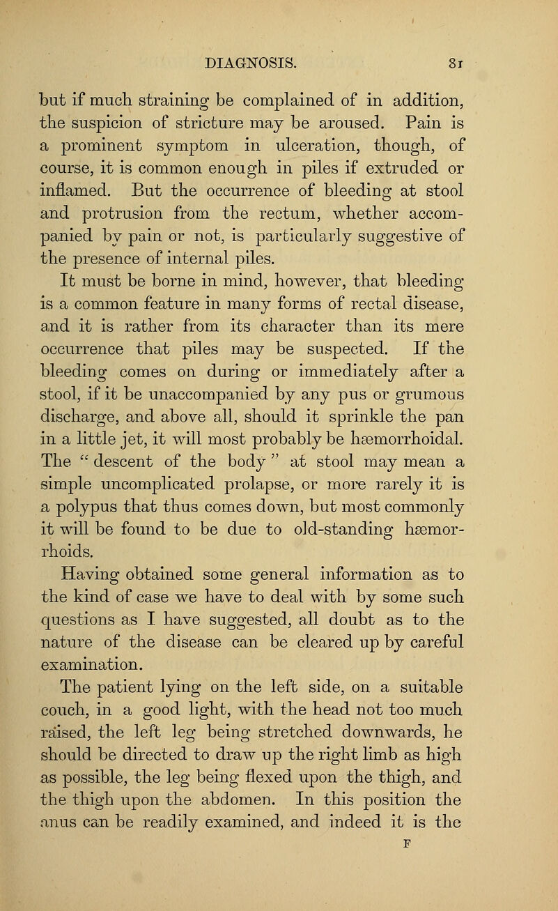 but if much straining be complained of in addition, the suspicion of stricture may be aroused. Pain is a prominent symptom in ulceration, though, of course, it is common enough in piles if extruded or inflamed. But the occurrence of bleeding at stool and protrusion from the rectum, whether accom- panied by pain or not, is particularly suggestive of the presence of internal piles. It must be borne in mind, however, that bleeding is a common feature in many forms of rectal disease, and it is rather from its character than its mere occurrence that piles may be suspected. If the bleeding comes on during or immediately after a stool, if it be unaccompanied by any pus or grumous discharge, and above all, should it sprinkle the pan in a little jet, it will most probably be hemorrhoidal. The  descent of the body  at stool may mean a simple uncomplicated prolapse, or more rarely it is a polypus that thus comes down, but most commonly it will be found to be due to old-standing hsemor- rhoids. Having obtained some general information as to the kind of case we have to deal with by some such questions as I have suggested, all doubt as to the nature of the disease can be cleared up by careful examination. The patient lying on the left side, on a suitable couch, in a good light, with the head not too much raised, the left leg being stretched downwards, he should be directed to draw up the right limb as high as possible, the leg being flexed upon the thigh, and the thigh upon the abdomen. In this position the anus can be readily examined, and indeed it is the F