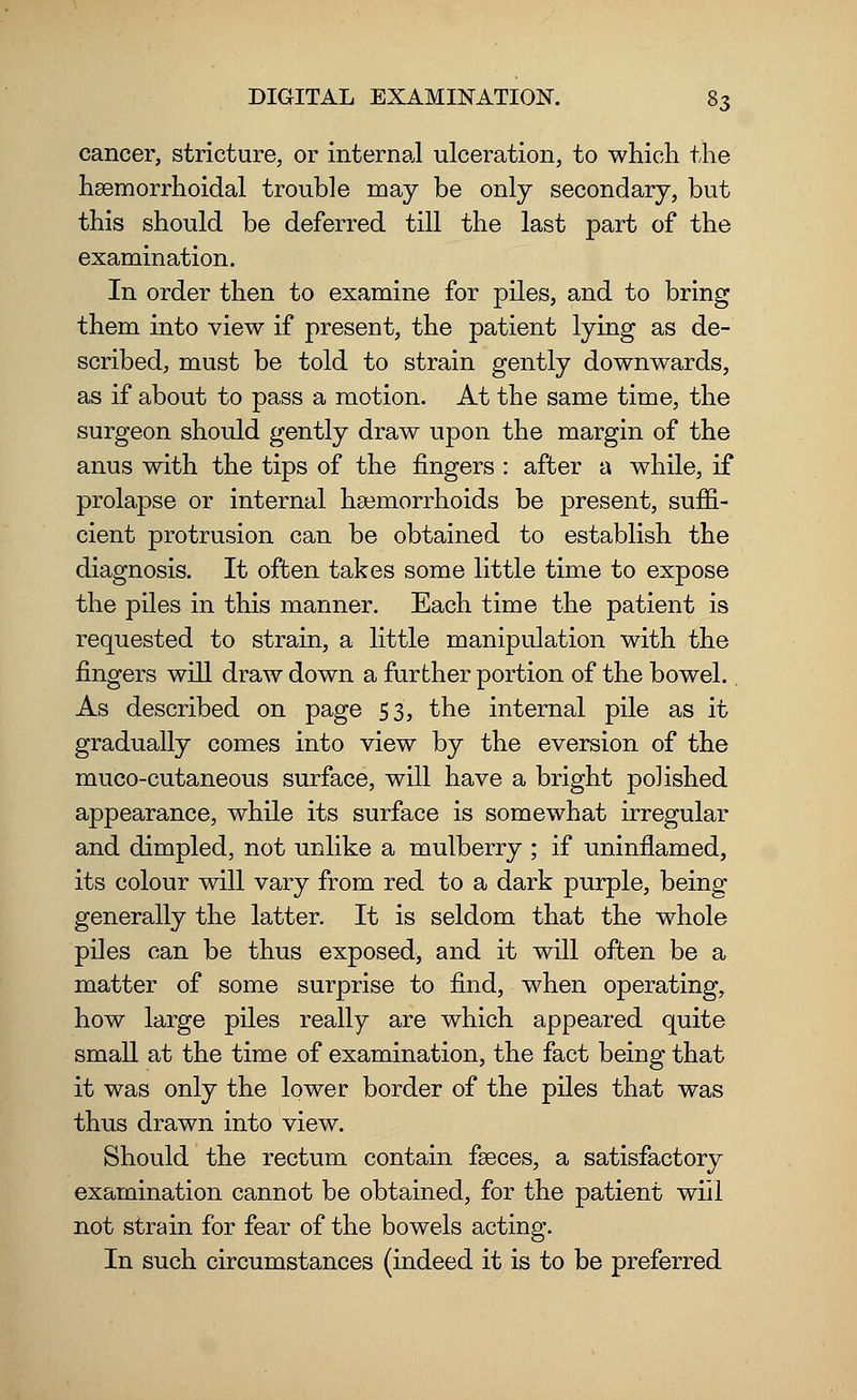 cancer, stricture, or internal ulceration, to which the hemorrhoidal trouble may be only secondary, but this should be deferred till the last part of the examination. In order then to examine for piles, and to bring them into view if present, the patient lying as de- scribed, must be told to strain gently downwards, as if about to pass a motion. At the same time, the surgeon should gently draw upon the margin of the anus with the tips of the fingers : after a while, if prolapse or internal haemorrhoids be present, suffi- cient protrusion can be obtained to establish the diagnosis. It often takes some little time to expose the piles in this manner. Each time the patient is requested to strain, a little manipulation with the fingers will draw down a further portion of the bowel.. As described on page 53, the internal pile as it gradually comes into view by the eversion of the muco-cutaneous surface, will have a bright polished appearance, while its surface is somewhat irregular and dimpled, not unlike a mulberry ; if uninflamed, its colour will vary from red to a dark purple, being generally the latter. It is seldom that the whole piles can be thus exposed, and it will often be a matter of some surprise to find, when operating, how large piles really are which appeared quite small at the time of examination, the fact being that it was only the lower border of the piles that was thus drawn into view. Should the rectum contain faeces, a satisfactory examination cannot be obtained, for the patient will not strain for fear of the bowels acting. In such circumstances (indeed it is to be preferred