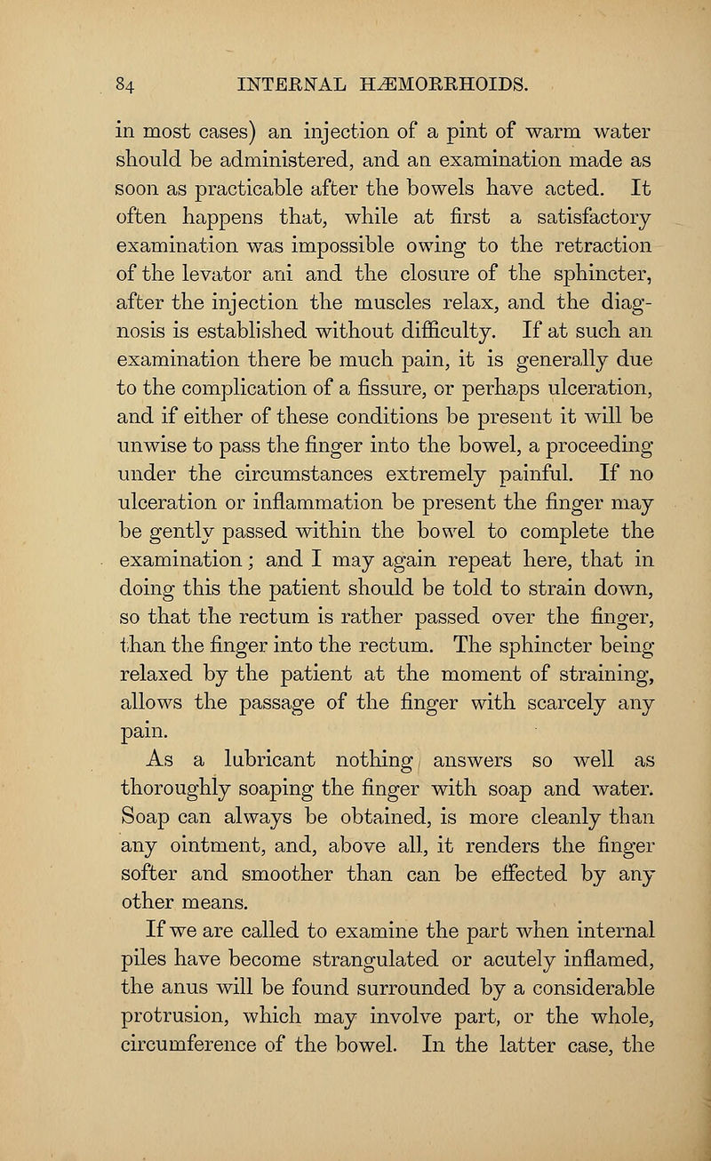 in most cases) an injection of a pint of warm water should be administered, and an examination made as soon as practicable after the bowels have acted. It often happens that, while at first a satisfactory examination was impossible owing to the retraction of the levator ani and the closure of the sphincter, after the injection the muscles relax, and the diag- nosis is established without difficulty. If at such an examination there be much pain, it is generally due to the complication of a fissure, or perhaps ulceration, and if either of these conditions be present it will be unwise to pass the finger into the bowel, a proceeding under the circumstances extremely painful. If no ulceration or inflammation be present the finger may be gently passed within the bowel to complete the examination; and I may again repeat here, that in doing this the patient should be told to strain down, so that the rectum is rather passed over the finger, than the finger into the rectum. The sphincter being relaxed by the patient at the moment of straining, allows the passage of the finger with scarcely any pain. As a lubricant nothing answers so well as thoroughly soaping the finger with soap and water. Soap can always be obtained, is more cleanly than any ointment, and, above all, it renders the finger softer and smoother than can be effected by any other means. If we are called to examine the part when internal piles have become strangulated or acutely inflamed, the anus will be found surrounded by a considerable protrusion, which may involve part, or the whole, circumference of the bowel. In the latter case, the