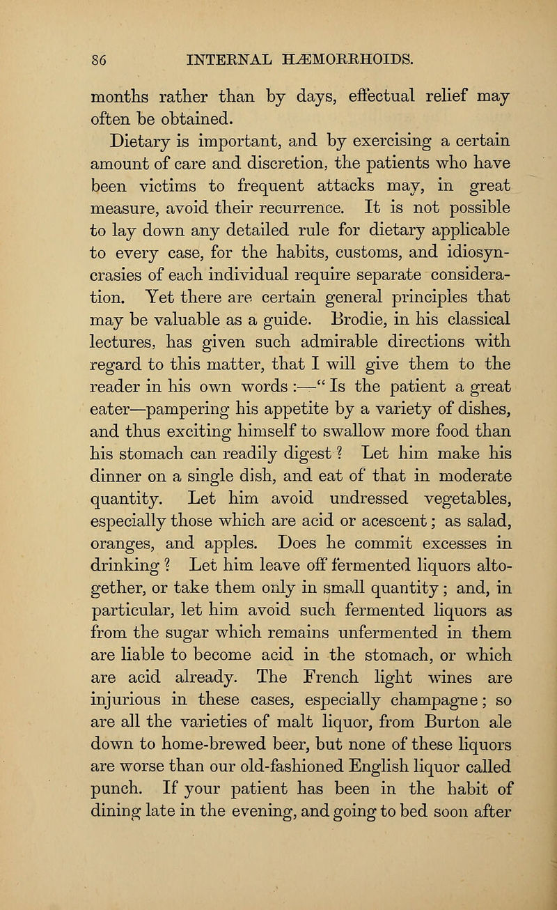 months rather than by days, effectual relief may often be obtained. Dietary is important, and by exercising a certain amount of care and discretion, the patients who have been victims to frequent attacks may, in great measure, avoid their recurrence. It is not possible to lay down any detailed rule for dietary applicable to every case, for the habits, customs, and idiosyn- crasies of each individual require separate considera- tion. Yet there are certain general principles that may be valuable as a guide. Brodie, in his classical lectures, has given such admirable directions with regard to this matter, that I will give them to the reader in his own words :— Is the patient a great eater—pampering his appetite by a variety of dishes, and thus exciting himself to swallow more food than his stomach can readily digest ? Let him make his dinner on a single dish, and eat of that in moderate quantity. Let him avoid undressed vegetables, especially those which are acid or acescent; as salad, oranges, and apples. Does he commit excesses in drinking ? Let him leave off fermented liquors alto- gether, or take them only in small quantity; and, in particular, let him avoid such fermented liquors as from the sugar which remains unfermented in them are liable to become acid in the stomach, or which are acid already. The French light wines are injurious in these cases, especially champagne; so are all the varieties of malt liquor, from Burton ale down to home-brewed beer, but none of these liquors are worse than our old-fashioned English liquor called punch. If your patient has been in the habit of dining late in the evening, and going to bed soon after