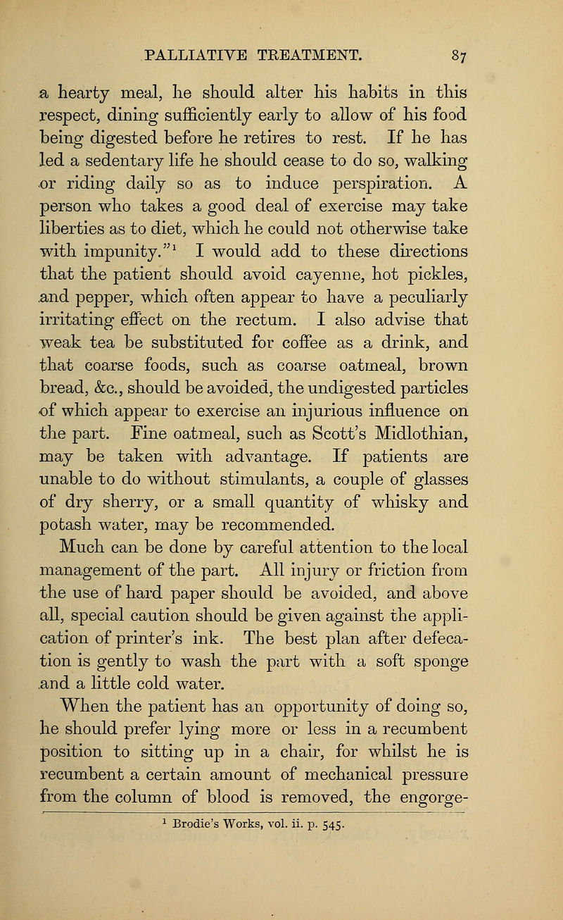 a hearty meal, he should alter his habits in this respect, dining sufficiently early to allow of his food being digested before he retires to rest. If he has led a sedentary life he should cease to do so, walking or riding daily so as to induce perspiration. A person who takes a good deal of exercise may take liberties as to diet, which he could not otherwise take with impunity.1 I would add to these directions that the patient should avoid cayenne, hot pickles, and pepper, which often appear to have a peculiarly irritating effect on the rectum. I also advise that weak tea be substituted for coffee as a drink, and that coarse foods, such as coarse oatmeal, brown bread, &c, should be avoided, the undigested particles of which appear to exercise an injurious influence on the part. Fine oatmeal, such as Scott's Midlothian, may be taken with advantage. If patients are unable to do without stimulants, a couple of glasses of dry sherry, or a small quantity of whisky and potash water, may be recommended. Much can be done by careful attention to the local management of the part. All injury or friction from the use of hard paper should be avoided, and above all, special caution should be given against the appli- cation of printer's ink. The best plan after defeca- tion is gently to wash the part with a soft sponge and a little cold water. When the patient has an opportunity of doing so, he should prefer lying more or less in a recumbent position to sitting up in a chair, for whilst he is recumbent a certain amount of mechanical pressure from the column of blood is removed, the engorge- 1 Brodie's Works, vol. ii. p. 545.