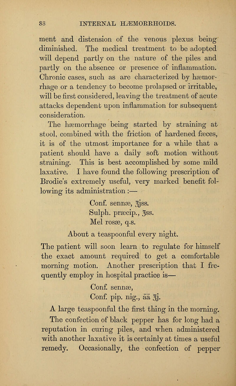 ment and distension of the venous plexus being diminished. The medical treatment to be adopted will depend partly on the nature of the piles and partly on the absence or presence of inflammation. Chronic cases, such as are characterized by haemor- rhage or a tendency to become prolapsed or irritable, will be first considered, leaving the treatment of acute attacks dependent upon inflammation for subsequent consideration. The haemorrhage being started by straining at stool, combined with the friction of hardened faeces, it is of the utmost importance for a while that a patient should have a daily soft motion without straining. This is best accomplished by some mild laxative. I have found the following prescription of Brodie's extremely useful, very marked benefit fol- lowing its administration:— Conf. senna3, 3jss. Sulph. prsecip., ^ss. Mel rosse, q.s. About a teaspoonful every night. The patient will soon learn to regulate for himself the exact amount required to get a comfortable morning motion. Another prescription that I fre- quently employ in hospital practice is— Conf. sennas, Conf. pip. nig., aa 5j- A large teaspoonful the first thing in the morning. The confection of black pepper has for long had a reputation in curing piles, and when administered with another laxative it is certainly at times a useful remedy. Occasionally, the confection of pepper