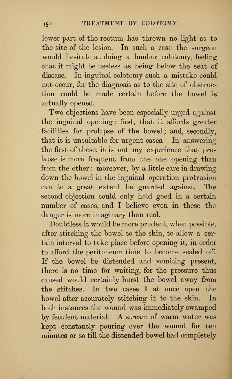 lower part of the rectum has thrown no light as to the site of the lesion. In such a case the surgeon would hesitate at doing a lumbar colotomy, feeling that it might be useless as being below the seat of disease. In inguinal colotomy such a mistake could not occur, for the diagnosis as to the site of obstruc- tion could be made certain before the bowel is actually opened. Two objections have been especially urged against the inguinal opening: first, that it affords greater facilities for prolapse of the bowel; and, secondly, that it is unsuitable for urgent cases. In answering the first of these, it is not my experience that pro- lapse is more frequent from the one opening than from the other : moreover, by a little care in drawing down the bowel in the inguinal operation protrusion can to a great extent be guarded against. The second objection could only hold good in a certain number of cases, and I believe even in these the danger is more imaginary than real. Doubtless it would be more prudent, when possible, after stitching the bowel to the skin, to allow a cer- tain interval to take place before opening it, in order to afford the peritoneum time to become sealed off. If the bowel be distended and vomiting present, there is no time for waiting, for the pressure thus caused would certainly burst the bowel away from the stitches. In two cases I at once open the bowel after accurately stitching it to the skin. In both instances the wound was immediately swamped by feculent material. A stream of warm water was kept constantly pouring over the wound for ten minutes or so till the distended bowel had completely