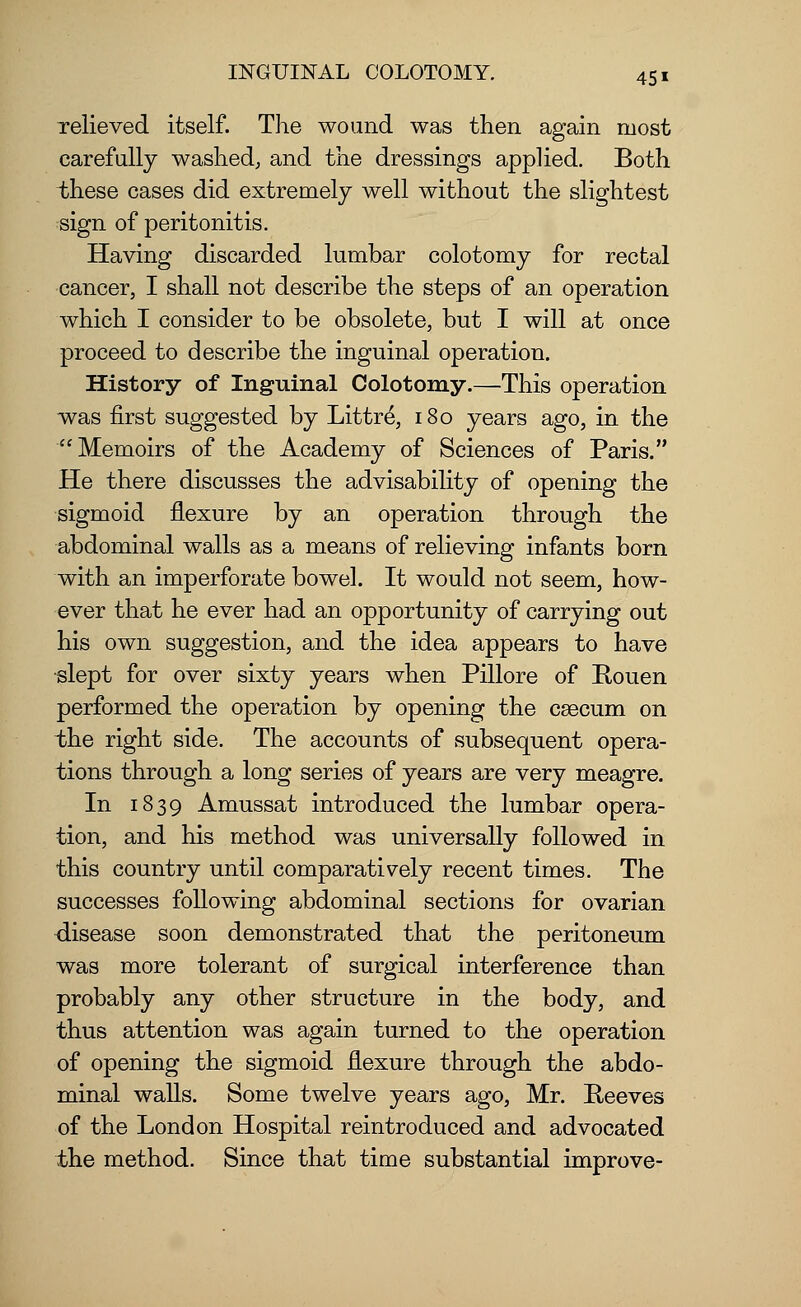 relieved itself. The wound was then again most carefully washed; and the dressings applied. Both these cases did extremely well without the slightest sign of peritonitis. Having discarded lumbar colotomy for rectal cancer, I shall not describe the steps of an operation which I consider to be obsolete, but I will at once proceed to describe the inguinal operation. History of Inguinal Colotomy.—This operation was first suggested by Littre, 180 years ago, in the Memoirs of the Academy of Sciences of Paris. He there discusses the advisability of opening the sigmoid flexure by an operation through the abdominal walls as a means of relieving infants born with an imperforate bowel. It would not seem, how- ever that he ever had an opportunity of carrying out his own suggestion, and the idea appears to have slept for over sixty years when Pillore of Rouen performed the operation by opening the cascum on the right side. The accounts of subsequent opera- tions through a long series of years are very meagre. In 1839 Amussat introduced the lumbar opera- tion, and his method was universally followed in this country until comparatively recent times. The successes following abdominal sections for ovarian disease soon demonstrated that the peritoneum was more tolerant of surgical interference than probably any other structure in the body, and thus attention was again turned to the operation of opening the sigmoid flexure through the abdo- minal walls. Some twelve years ago, Mr. Reeves of the London Hospital reintroduced and advocated the method. Since that time substantial improve-