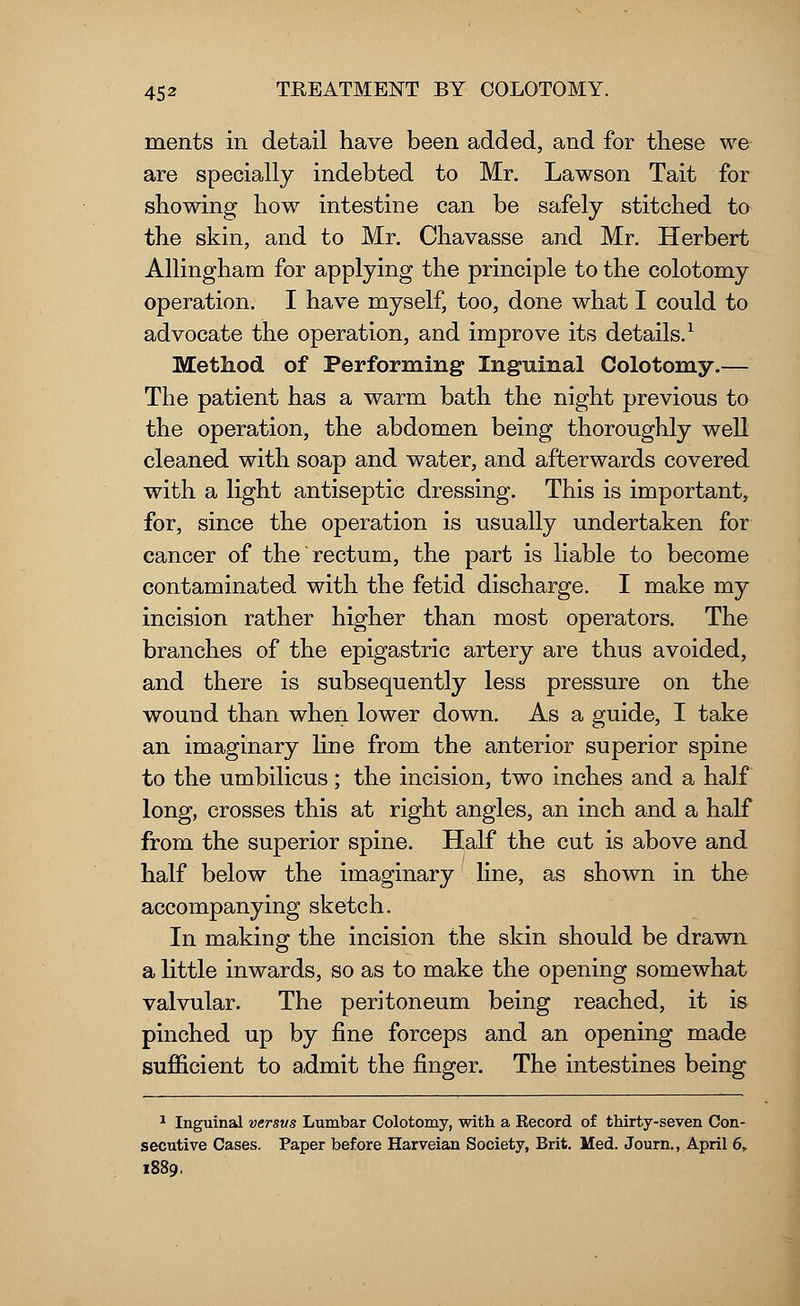 merits in detail have been added, and for these we are specially indebted to Mr. Lawson Tait for showing how intestine can be safely stitched to the skin, and to Mr. Chavasse and Mr. Herbert Allingham for applying the principle to the colotomy operation. I have myself, too, done what I could to advocate the operation, and improve its details.1 Method of Performing Inguinal Colotomy.— The patient has a warm bath the night previous to the operation, the abdomen being thoroughly well cleaned with soap and water, and afterwards covered with a light antiseptic dressing. This is important, for, since the operation is usually undertaken for cancer of the rectum, the part is liable to become contaminated with the fetid discharge. I make my incision rather higher than most operators. The branches of the epigastric artery are thus avoided, and there is subsequently less pressure on the wound than when lower down. As a guide, I take an imaginary line from the anterior superior spine to the umbilicus; the incision, two inches and a half long, crosses this at right angles, an inch and a half from the superior spine. Half the cut is above and half below the imaginary line, as shown in the accompanying sketch. In making the incision the skin should be drawn a little inwards, so as to make the opening somewhat valvular. The peritoneum being reached, it is pinched up by fine forceps and an opening made sufficient to admit the finger. The intestines being 1 Inguinal versus Lumbar Colotomy, with a Kecord of thirty-seven Con- secutive Cases. Paper before Harveian Society, Brit. Med. Journ., April 6, 1889.