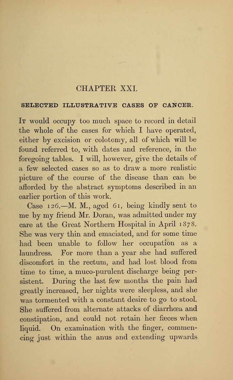 CHAPTER XXI. SELECTED ILLUSTRATIVE CASES OF CANCER. It would occupy too much space to record in detail the whole of the cases for which I have operated, either by excision or colotomy, all of which will be found referred to, with dates and reference, in the foregoing tables. I will, however, give the details of a few selected cases so as to draw a more realistic picture of the course of the disease than can be afforded by the abstract symptoms described in an earlier portion of this work. Case 126.—M. M., aged 61, being kindly sent to me by my friend Mr. Doran, was admitted under my care at the Great Northern Hospital in April 1878. She was very thin and emaciated, and for some time had been unable to follow her occupation as a laundress. For more than a year she had suffered discomfort in the rectum, and had lost blood from time to time, a muco-purulent discharge being per- sistent. During the last few months the pain had greatly increased, her nights were sleepless, and she was tormented with a constant desire to go to stool. She suffered from alternate attacks of diarrhoea and constipation, and could not retain her faeces when liquid. On examination with the finger, commen- cing just within the anus and extending upwards