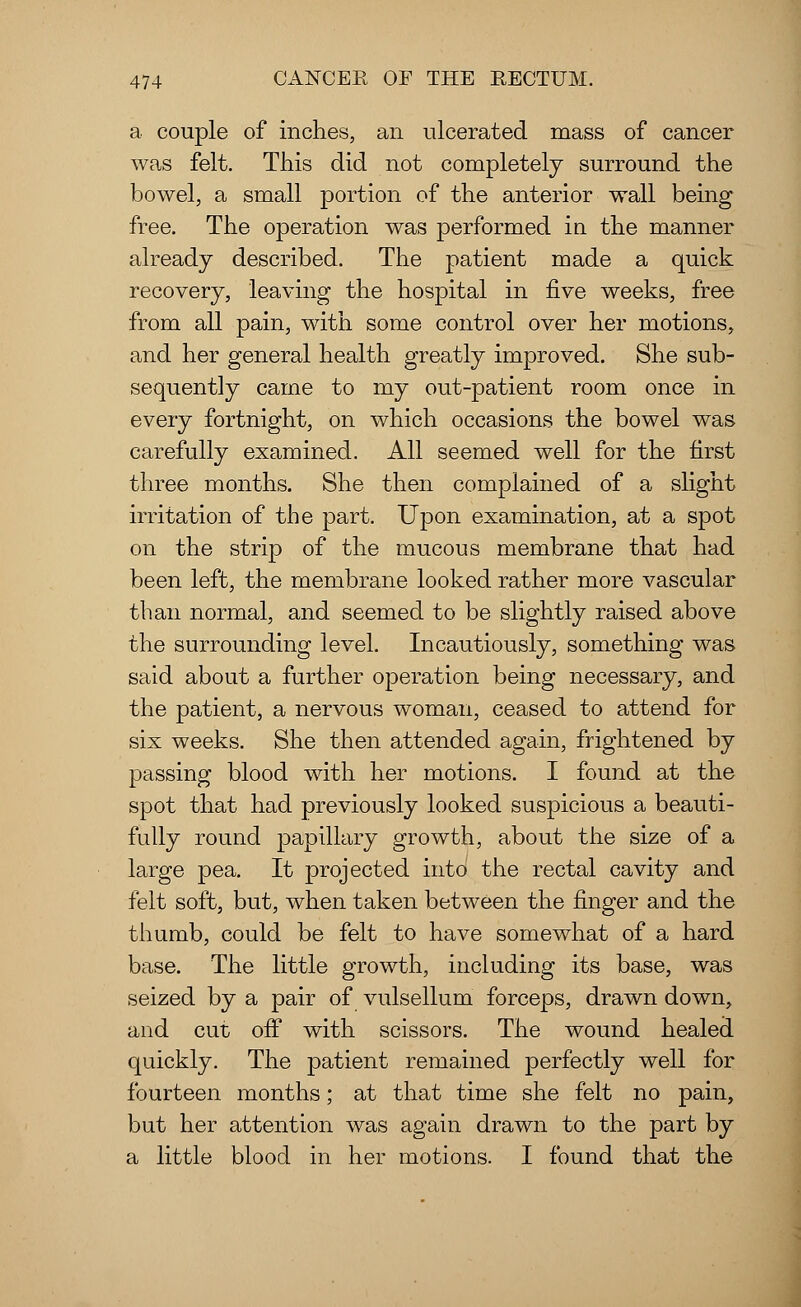 a couple of inches, an ulcerated mass of cancer was felt. This did not completely surround the bowel, a small portion of the anterior wall being free. The operation was performed in the manner already described. The patient made a quick recovery, leaving the hospital in five weeks, free from all pain, with some control over her motions, and her general health greatly improved. She sub- sequently came to my out-patient room once in every fortnight, on which occasions the bowel was carefully examined. All seemed well for the first three months. She then complained of a slight irritation of the part. Upon examination, at a spot on the strip of the mucous membrane that had been left, the membrane looked rather more vascular than normal, and seemed to be slightly raised above the surrounding level. Incautiously, something was said about a further operation being necessary, and the patient, a nervous woman, ceased to attend for six weeks. She then attended again, frightened by passing blood with her motions. I found at the spot that had previously looked suspicious a beauti- fully round papillary growth, about the size of a large pea. It projected into the rectal cavity and felt soft, but, when taken between the finger and the thumb, could be felt to have somewhat of a hard base. The little growth, including its base, was seized by a pair of vulsellum forceps, drawn down, and cut off with scissors. The wound healed quickly. The patient remained perfectly well for fourteen months; at that time she felt no pain, but her attention was again drawn to the part by a little blood in her motions. I found that the