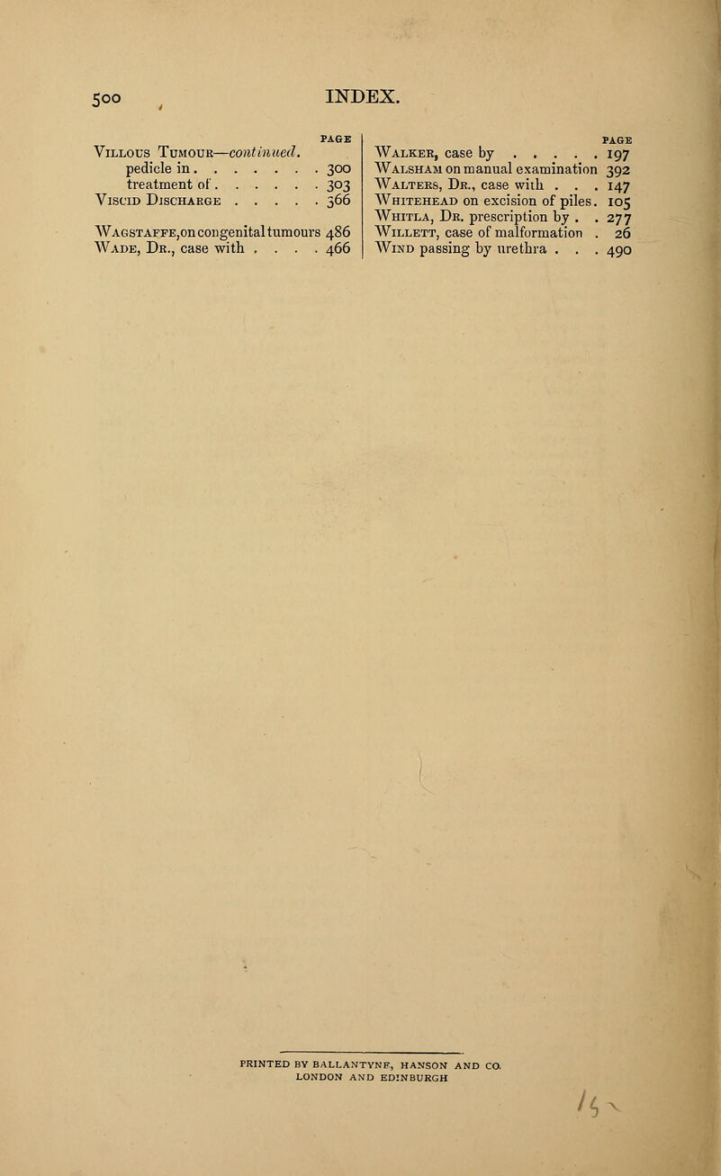 PAGE Villous Tumour—continued. pedicle in 300 treatment of 303 Viscid Discharge 366 WAGSTAFFE,on congenital tumours 486 Wade, Dr., case with .... 466 Walker, case by 197 Walsham on manual examination 392 Walters, Dr., case with . . . 147 Whitehead on excision of piles. 105 Whitla, Dr. prescription by . .277 Willett, case of malformation . 26 Wind passing by urethra . . . 490 PRINTED BY BALLANTYNE, HANSON AND CO. LONDON AND EDINBURGH /s