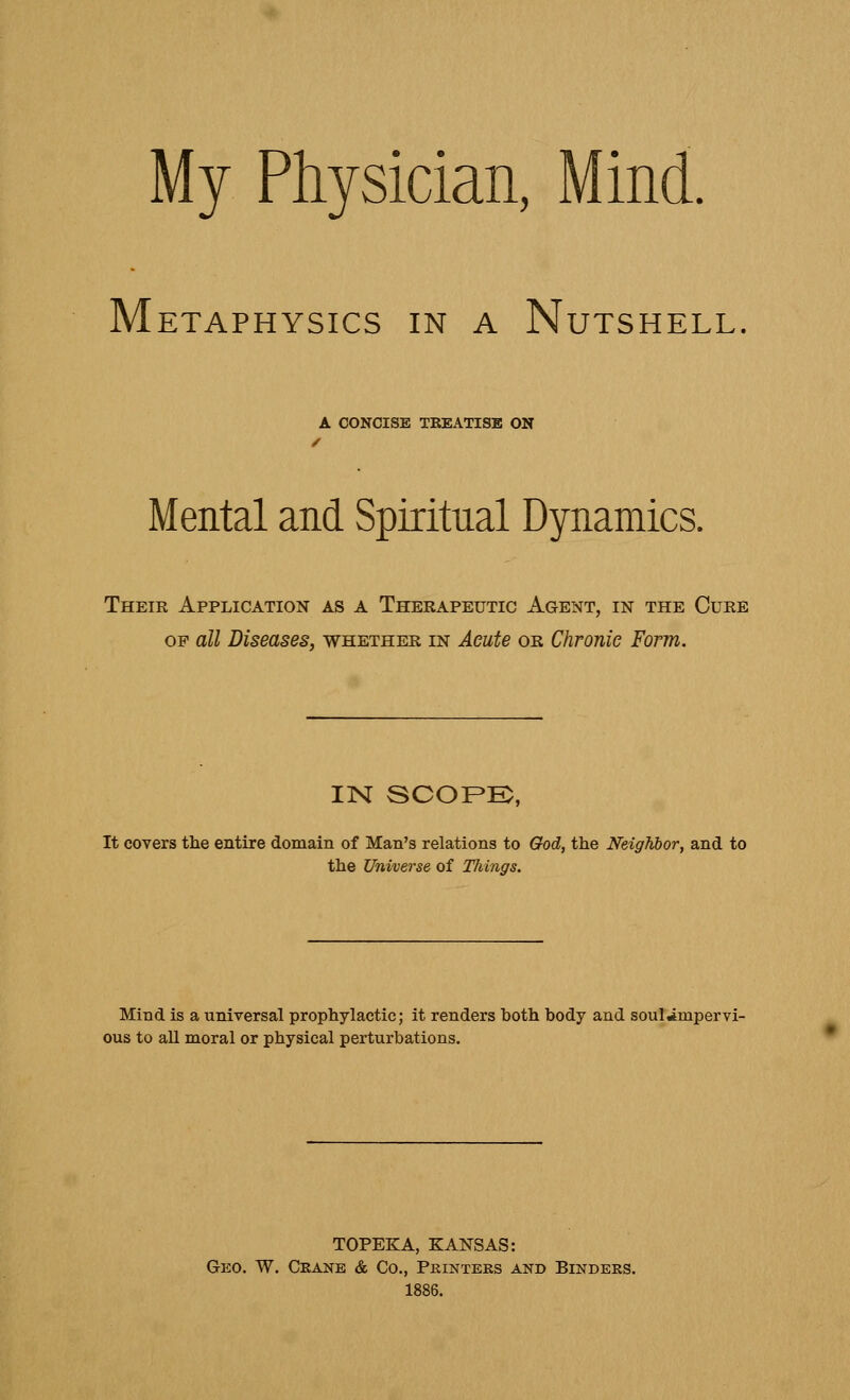 My Physician, Mind. Metaphysics in a Nutshell A CONCISE TREATISE ON / Mental and Spiritual Dynamics. Their Application as a Therapeutic Agent, in the Cure op all Diseases, whether in Acute or Chronic Form. IN SCOPE, It covers the entire domain of Man's relations to God, the Neighbor, and to the Universe of Things. Mind is a universal prophylactic; it renders both body and soul^mpervi- ous to all moral or physical perturbations. TOPEKA, KANSAS: Geo. W. Crane & Co., Printers and Binders. 1886.