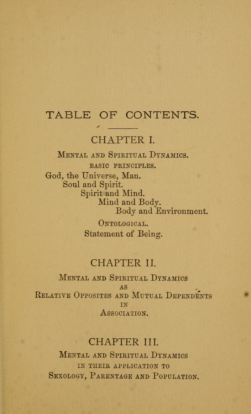 TABLE OF CONTENTS. CHAPTER I. Mental and Spikitual Dynamics, basic principles. God, the Universe, Man. Soul and Spirit. Spirit and Mind. Mind and Body. Body and Environment. Ontological. Statement of Being. CHAPTER II. Mental and Spiritual Dynamics AS Relative Opposites and Mutual Dependents in Association. CHAPTER III. Mental and Spiritual Dynamics in their application to Sexology, Parentage and Population.