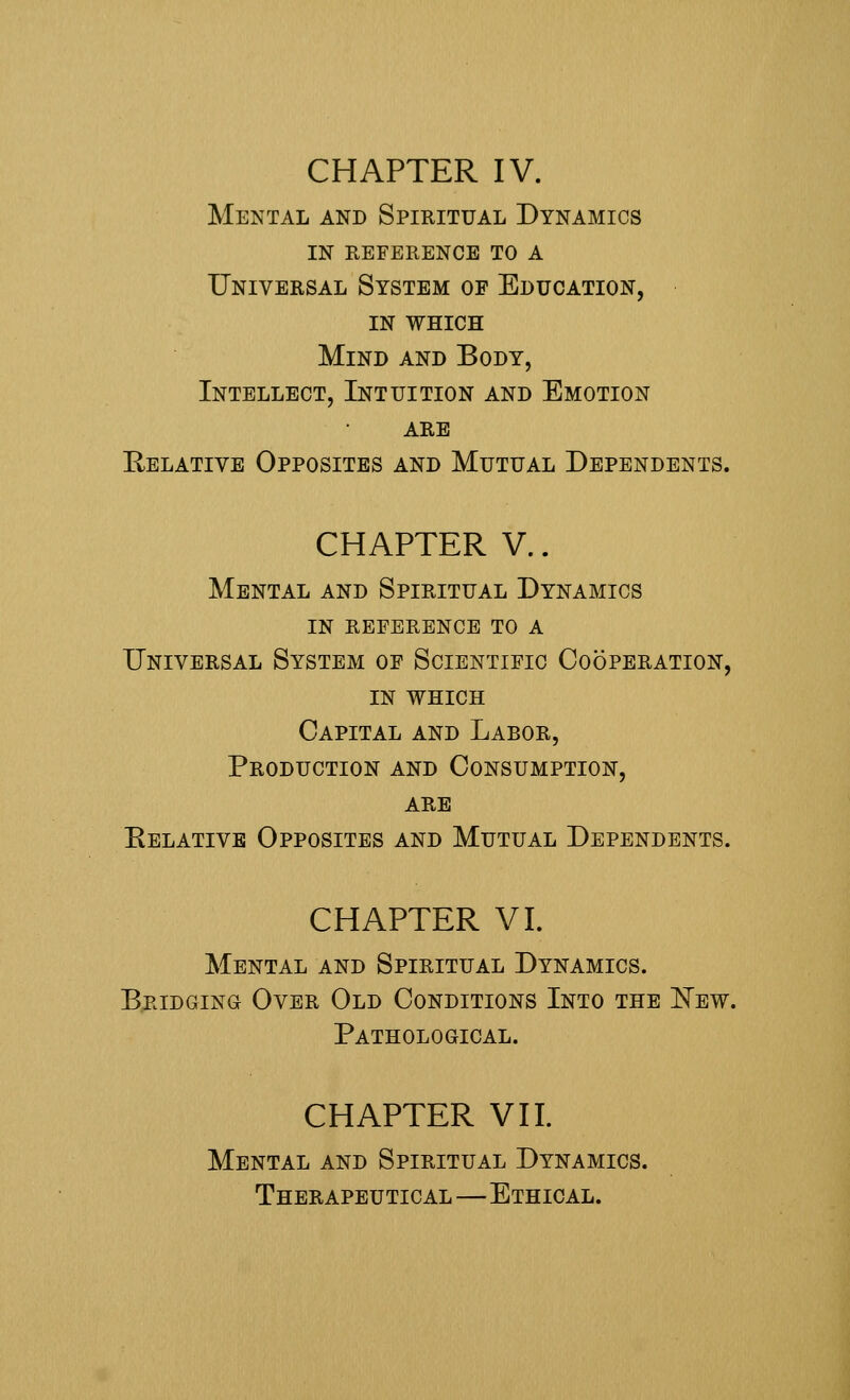 CHAPTER IV. Mental and Spiritual Dynamics in reference to a Universal System op Education, in WHICH Mind and Body, Intellect, Intuition and Emotion are Relative Opposites and Mutual Dependents. CHAPTER V.. Mental and Spiritual Dynamics in reference to a Universal System of Scientific Cooperation, IN WHICH Capital and Labor, Production and Consumption, are Relative Opposites and Mutual Dependents. CHAPTER VI. Mental and Spiritual Dynamics. Bridging Over Old Conditions Into the New. Pathological. CHAPTER VII. Mental and Spiritual Dynamics. Therapeutical—Ethical.