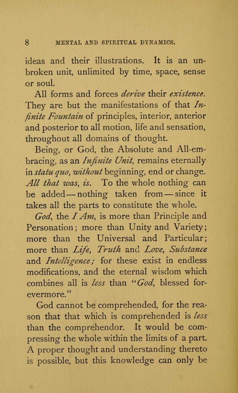 ideas and their illustrations. It is an un- broken unit, unlimited by time, space, sense or soul. All forms and forces derive their existence. They are but the manifestations of that In- finite Fountain of principles, interior, anterior and posterior to all motion, life and sensation, throughout all domains of thought. Being, or God, the Absolute and All-em- bracing, as an Infinite Unit, remains eternally in statu quo, without beginning, end or change. All that was, is. To the whole nothing can be added—nothing taken from — since it takes all the parts to constitute the whole. God, the I Am, is more than Principle and Personation; more than Unity and Variety; more than the Universal and Particular; more than Life, Truth and Love, Substance and Intelligence; for these exist in endless modifications, and the eternal wisdom which combines all is less than God, blessed for- evermore. God cannot be comprehended, for the rea- son that that which is comprehended is less than the comprehendor. It would be com- pressing the whole within the limits of a part. A proper thought and understanding thereto is possible, but this knowledge can only be