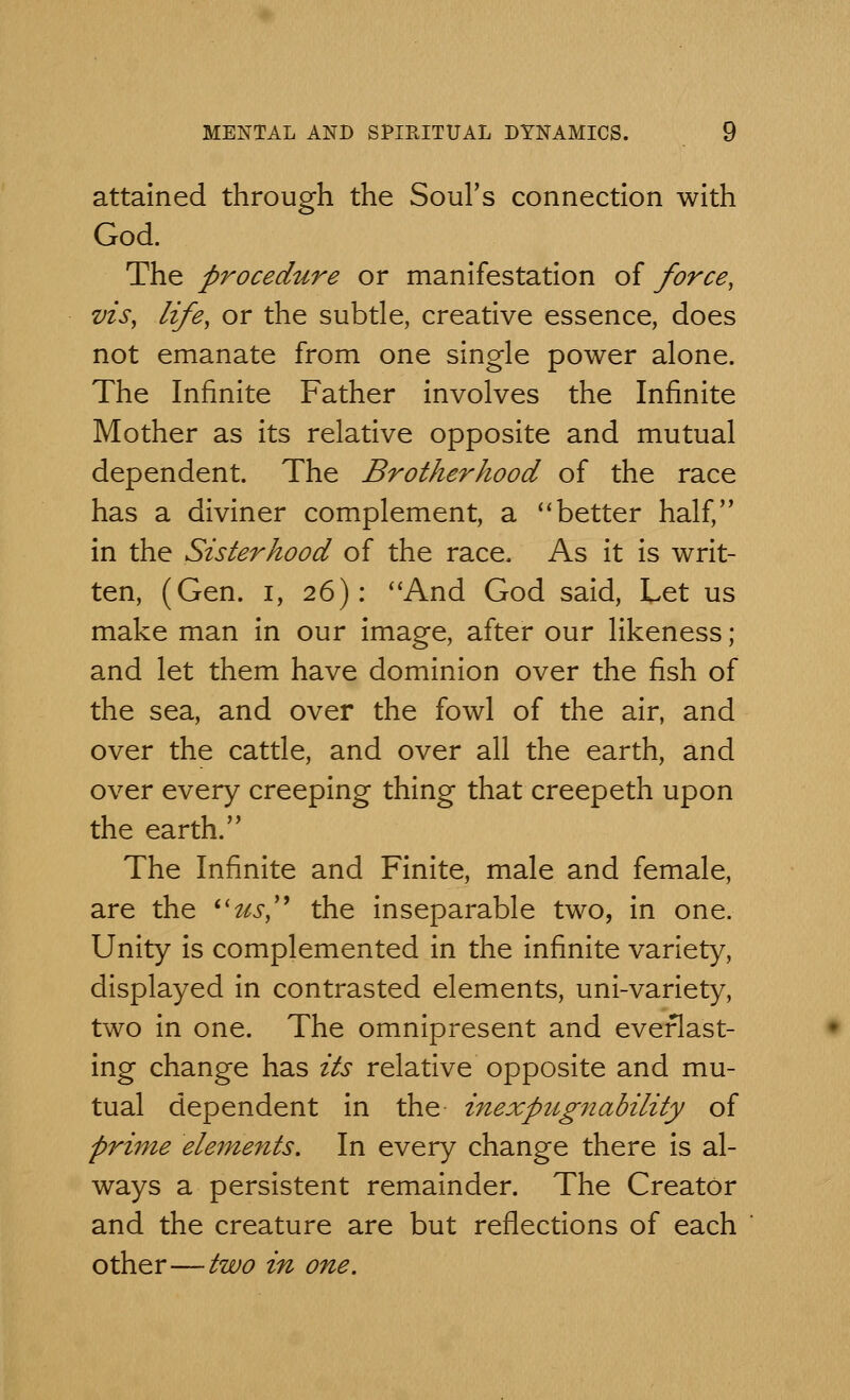 attained through the Soul's connection with God. The procedure or manifestation of force, vis, life, or the subtle, creative essence, does not emanate from one single power alone. The Infinite Father involves the Infinite Mother as its relative opposite and mutual dependent. The Brotherhood of the race has a diviner complement, a better half, in the Sisterhood of the race. As it is writ- ten, (Gen. i, 26): And God said, Let us make man in our image, after our likeness; and let them have dominion over the fish of the sea, and over the fowl of the air, and over the cattle, and over all the earth, and over every creeping thing that creepeth upon the earth. The Infinite and Finite, male and female, are the (itts, the inseparable two, in one. Unity is complemented in the infinite variety, displayed in contrasted elements, uni-variety, two in one. The omnipresent and everlast- ing change has its relative opposite and mu- tual dependent in the inexpugnability of prime elements. In every change there is al- ways a persistent remainder. The Creator and the creature are but reflections of each other—two in one.