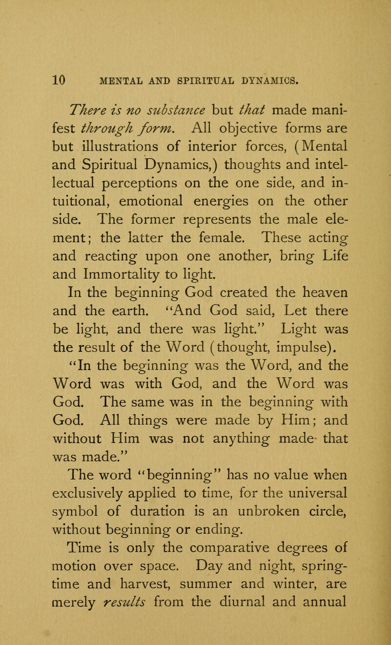 There is no substance but that made mani- fest through form. All objective forms are but illustrations of interior forces, (Mental and Spiritual Dynamics,) thoughts and intel- lectual perceptions on the one side, and in- tuitional, emotional energies on the other side. The former represents the male ele- ment; the latter the female. These acting and reacting upon one another, bring Life and Immortality to light. In the beginning God created the heaven and the earth. And God said, Let there be light, and there was light. Light was the result of the Word (thought, impulse). In the beginning was the Word, and the Word was with God, and the Word was God. The same was in the beginning with God. All things were made by Him; and without Him was not anything made- that was made. The word beginning has no value when exclusively applied to time, for the universal symbol of duration is an unbroken circle, without beginning or ending. Time is only the comparative degrees of motion over space. Day and night, spring- time and harvest, summer and winter, are merely results from the diurnal and annual