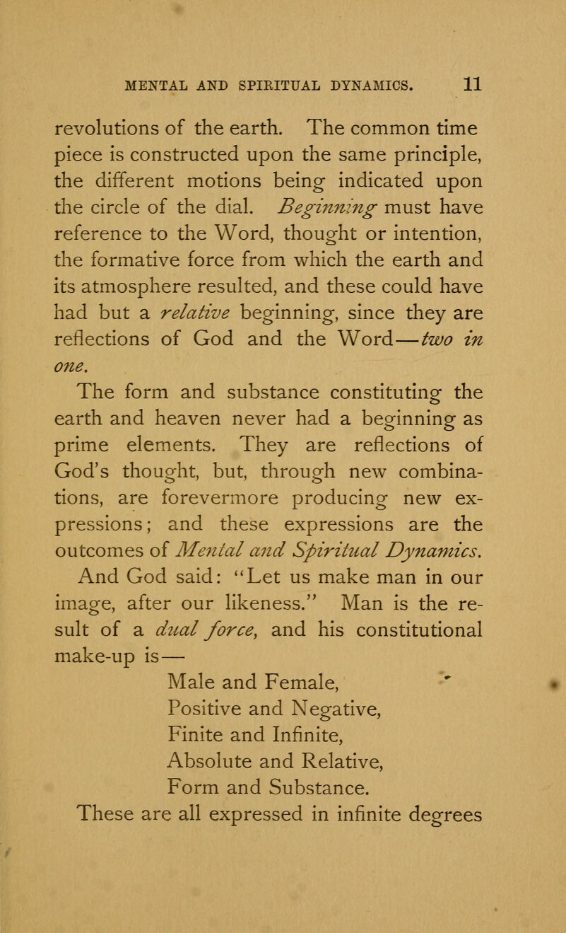 revolutions of the earth. The common time piece is constructed upon the same principle, the different motions being- indicated upon the circle of the dial. Beginning must have reference to the Word, thought or intention, the formative force from which the earth and its atmosphere resulted, and these could have had but a relative beginning, since they are reflections of God and the Word—two in one. The form and substance constituting the earth and heaven never had a beginning as prime elements. They are reflections of God's thought, but, through new combina- tions, are forevermore producing new ex- pressions; and these expressions are the outcomes of Mental and Spiritual Dynamics. And God said: Let us make man in our image, after our likeness. Man is the re- sult of a dual force, and his constitutional make-up is — Male and Female, Positive and Negative, Finite and Infinite, Absolute and Relative, Form and Substance. These are all expressed in infinite degrees