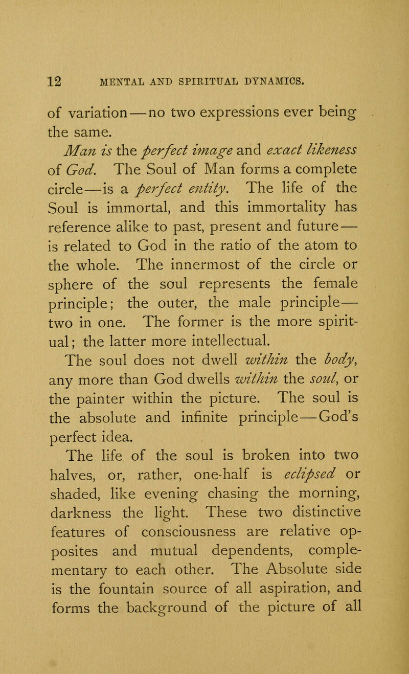 of variation — no two expressions ever being the same. Man is the perfect image and exact likeness of God. The Soul of Man forms a complete circle—is a pe7'fect entity. The life of the Soul is immortal, and this immortality has reference alike to past, present and future — is related to God in the ratio of the atom to the whole. The innermost of the circle or sphere of the soul represents the female principle; the outer, the male principle— two in one. The former is the more spirit- ual ; the latter more intellectual. The soul does not dwell within the body, any more than God dwells within the soul, or the painter within the picture. The soul is the absolute and infinite principle — God's perfect idea. The life of the soul is broken into two halves, or, rather, one-half is eclipsed or shaded, like evening chasing the morning, darkness the light. These two distinctive features of consciousness are relative op- posites and mutual dependents, comple- mentary to each other. The Absolute side is the fountain source of all aspiration, and forms the background of the picture of all