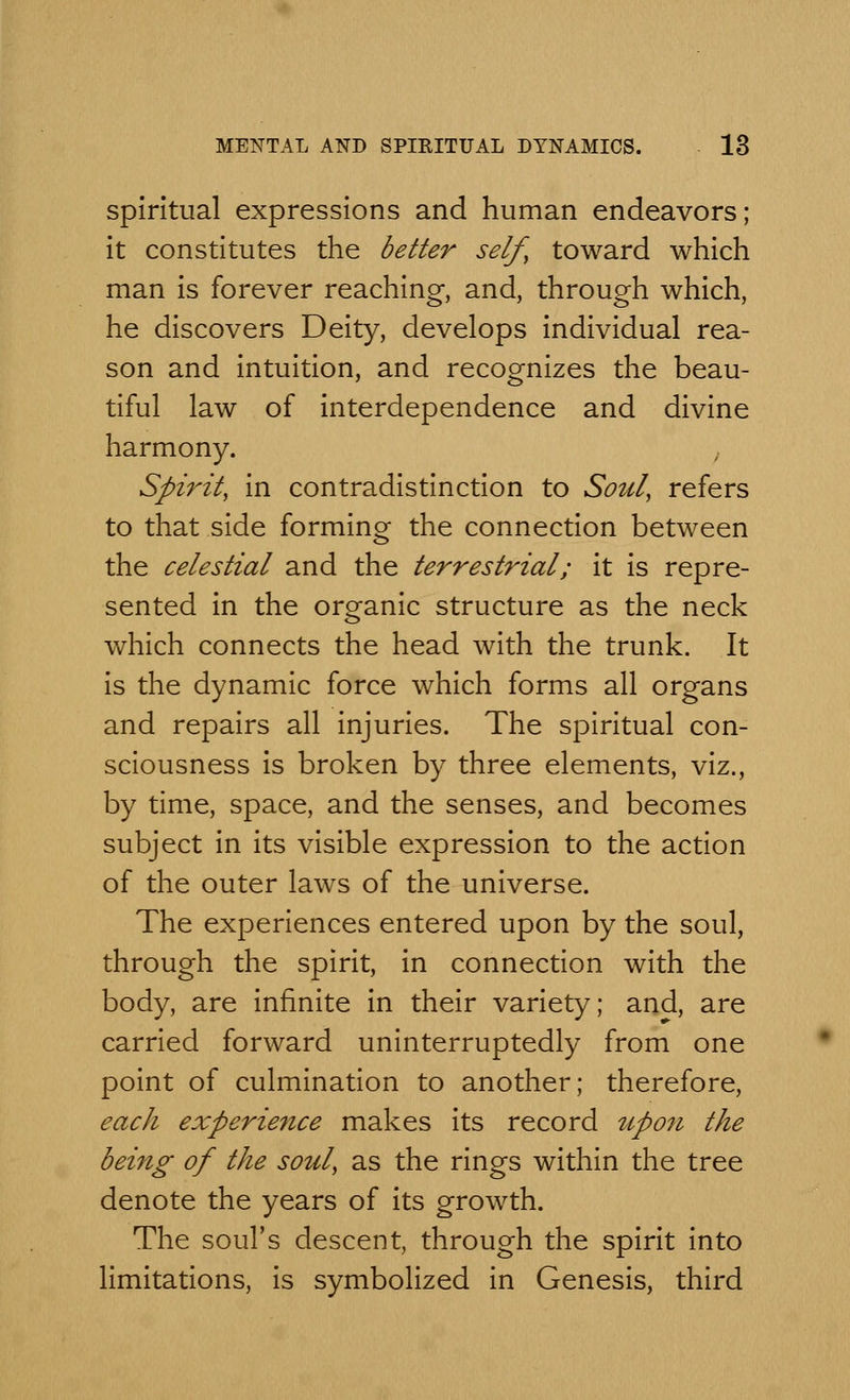 spiritual expressions and human endeavors; it constitutes the better self, toward which man is forever reaching, and, through which, he discovers Deity, develops individual rea- son and intuition, and recognizes the beau- tiful law of interdependence and divine harmony. Spirit, in contradistinction to Soul, refers to that side forming the connection between the celestial and the terrestrial; it is repre- sented in the organic structure as the neck which connects the head with the trunk. It is the dynamic force which forms all organs and repairs all injuries. The spiritual con- sciousness is broken by three elements, viz., by time, space, and the senses, and becomes subject in its visible expression to the action of the outer laws of the universe. The experiences entered upon by the soul, through the spirit, in connection with the body, are infinite in their variety; and, are carried forward uninterruptedly from one point of culmination to another; therefore, each experience makes its record upon the being of the soul, as the rings within the tree denote the years of its growth. The soul's descent, through the spirit into limitations, is symbolized in Genesis, third