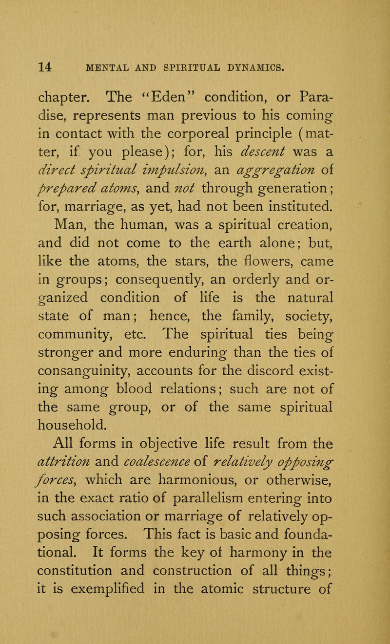 chapter. The Eden condition, or Para- dise, represents man previous to his coming in contact with the corporeal principle (mat- ter, if you please); for, his descent was a direct spiritual impulsion, an aggregation of prepared atoms, and not through generation; for, marriage, as yet, had not been instituted. Man, the human, was a spiritual creation, and did not come to the earth alone; but, like the atoms, the stars, the flowers, came in groups; consequently, an orderly and or- ganized condition of life is the natural state of man; hence, the family, society, community, etc. The spiritual ties being stronger and more enduring than the ties of consanguinity, accounts for the discord exist- ing among blood relations; such are not of the same group, or of the same spiritual household. All forms in objective life result from the attrition and coalescence of relatively opposing forces, which are harmonious, or otherwise, in the exact ratio of parallelism entering into such association or marriage of relatively op- posing forces. This fact is basic and founda- tional. It forms the key of harmony in the constitution and construction of all things; it is exemplified in the atomic structure of