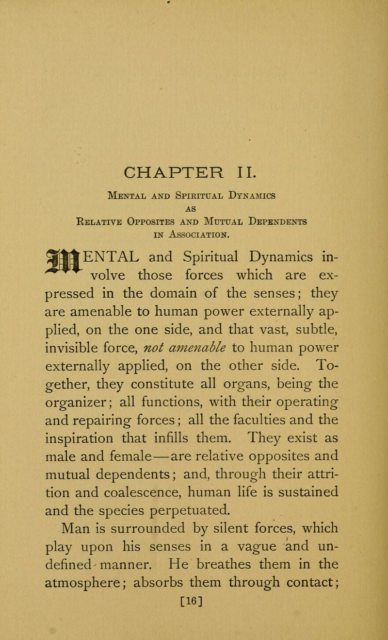 CHAPTER II. Mental and Spiritual Dynamics AS Relative Opposites and Mutual Dependents in Association. SftfjENTAL and Spiritual Dynamics in- volve those forces which are ex- pressed in the domain of the senses; they are amenable to human power externally ap- plied, on the one side, and that vast, subtle, invisible force, not amenable to human power externally applied, on the other side. To- gether, they constitute all organs, being the organizer; all functions, with their operating and repairing forces; all the faculties and the inspiration that infills them. They exist as male and female—are relative opposites and mutual dependents; and, through their attri- tion and coalescence, human life is sustained and the species perpetuated. Man is surrounded by silent forces, which play upon his senses in a vague and un- defined' manner. He breathes them in the atmosphere; absorbs them through contact; [16]