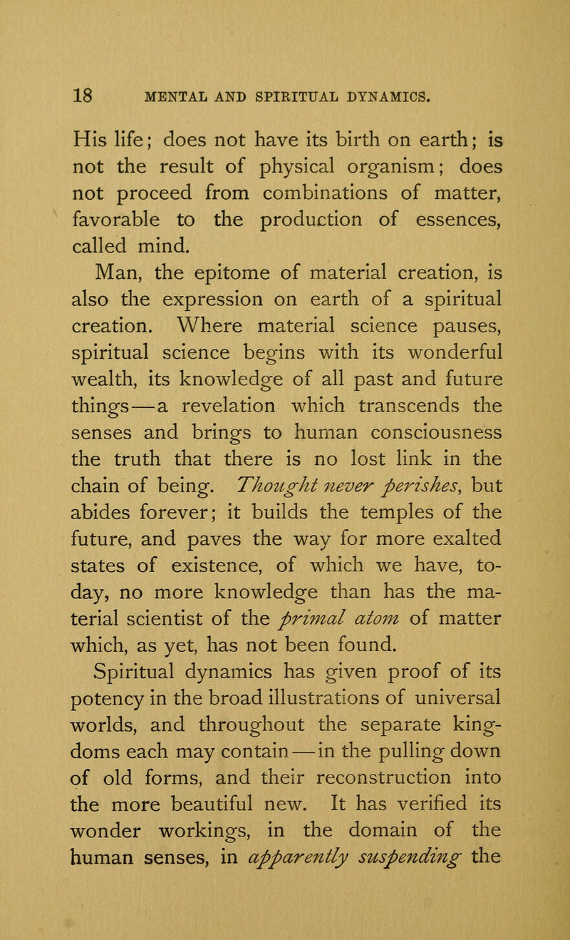 His life; does not have its birth on earth; is not the result of physical organism; does not proceed from combinations of matter, favorable to the production of essences, called mind. Man, the epitome of material creation, is also the expression on earth of a spiritual creation. Where material science pauses, spiritual science begins with its wonderful wealth, its knowledge of all past and future things—a revelation which transcends the senses and brings to human consciousness the truth that there is no lost link in the chain of being. Thought never perishes, but abides forever; it builds the temples of the future, and paves the way for more exalted states of existence, of which we have, to- day, no more knowledge than has the ma- terial scientist of the primal atom of matter which, as yet, has not been found. Spiritual dynamics has given proof of its potency in the broad illustrations of universal worlds, and throughout the separate king- doms each may contain — in the pulling down of old forms, and their reconstruction into the more beautiful new. It has verified its wonder workings, in the domain of the human senses, in apparently suspending the