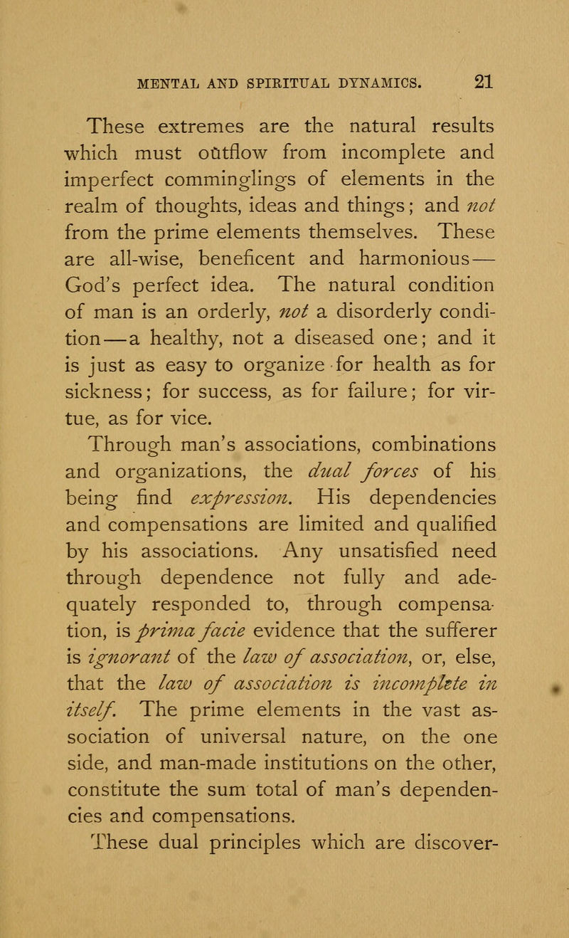 These extremes are the natural results which must outflow from incomplete and imperfect comminglings of elements in the realm of thoughts, ideas and things; and not from the prime elements themselves. These are all-wise, beneficent and harmonious — God's perfect idea. The natural condition of man is an orderly, not a disorderly condi- tion—a healthy, not a diseased one; and it is just as easy to organize for health as for sickness; for success, as for failure; for vir- tue, as for vice. Through man's associations, combinations and organizations, the dual forces of his being find expression. His dependencies and compensations are limited and qualified by his associations. Any unsatisfied need through dependence not fully and ade- quately responded to, through compensa- tion, is prima facie evidence that the sufferer is ignorant of the law of association, or, else, that the law of association is incomplete in itself. The prime elements in the vast as- sociation of universal nature, on the one side, and man-made institutions on the other, constitute the sum total of man's dependen- cies and compensations. These dual principles which are discover-