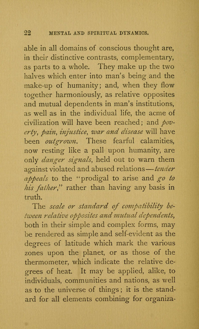 able in all domains of conscious thought are, in their distinctive contrasts, complementary, as parts to a whole. They make up the two halves which enter into man's being and the make-up of humanity; and, when they flow together harmoniously, as relative opposites and mutual dependents in man's institutions, as well as in the individual life, the acme of civilization will have been reached; and pov- erty, pain, injttstice, war and disease will have been outgrown. These fearful calamities, now resting like a pall upon humanity, are only danger signals, held out to warn them aeainst violated and abused relations — tender appeals to the prodigal to arise and go to his father, rather than having any basis in truth. The scale or standard of compatibility be- tween relative opposites and mutual dependents, both in their simple and complex forms, may be rendered as simple and self-evident as the degrees of latitude which mark the various zones upon the planet, or as those of the thermometer, which indicate the relative de- grees of heat. It may be applied, alike, to individuals, communities and nations, as well as to the universe of things; it is the stand- ard for all elements combining for organiza-