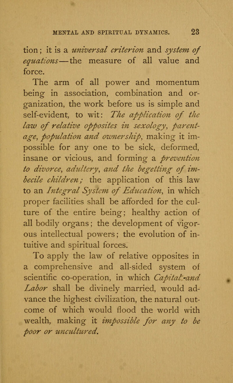 tion; it is a universal criterion and system of equations—the measure of all value and force. The arm of all power and momentum being in association, combination and or- ganization, the work before us is simple and self-evident, to wit: The application of the law of relative opposites in sexology, parent- age, population and owner ship, making it im- possible for any one to be sick, deformed, insane or vicious, and forming a preve7ition to divorce, adultery, and the begetti?ig of im- becile children; the application of this law to an Integral System of Education, in which proper facilities shall be afforded for the cul- ture of the entire being; healthy action of all bodily organs; the development of vigor- ous intellectual powers; the evolution of in- tuitive and spiritual forces. To apply the law of relative opposites in a comprehensive and all-sided system of scientific co-operation, in which Capital~and Labor shall be divinely married, would ad- vance the highest civilization, the natural out- come of which would flood the world with wealth, making it impossible for any to be poor or uncultured*