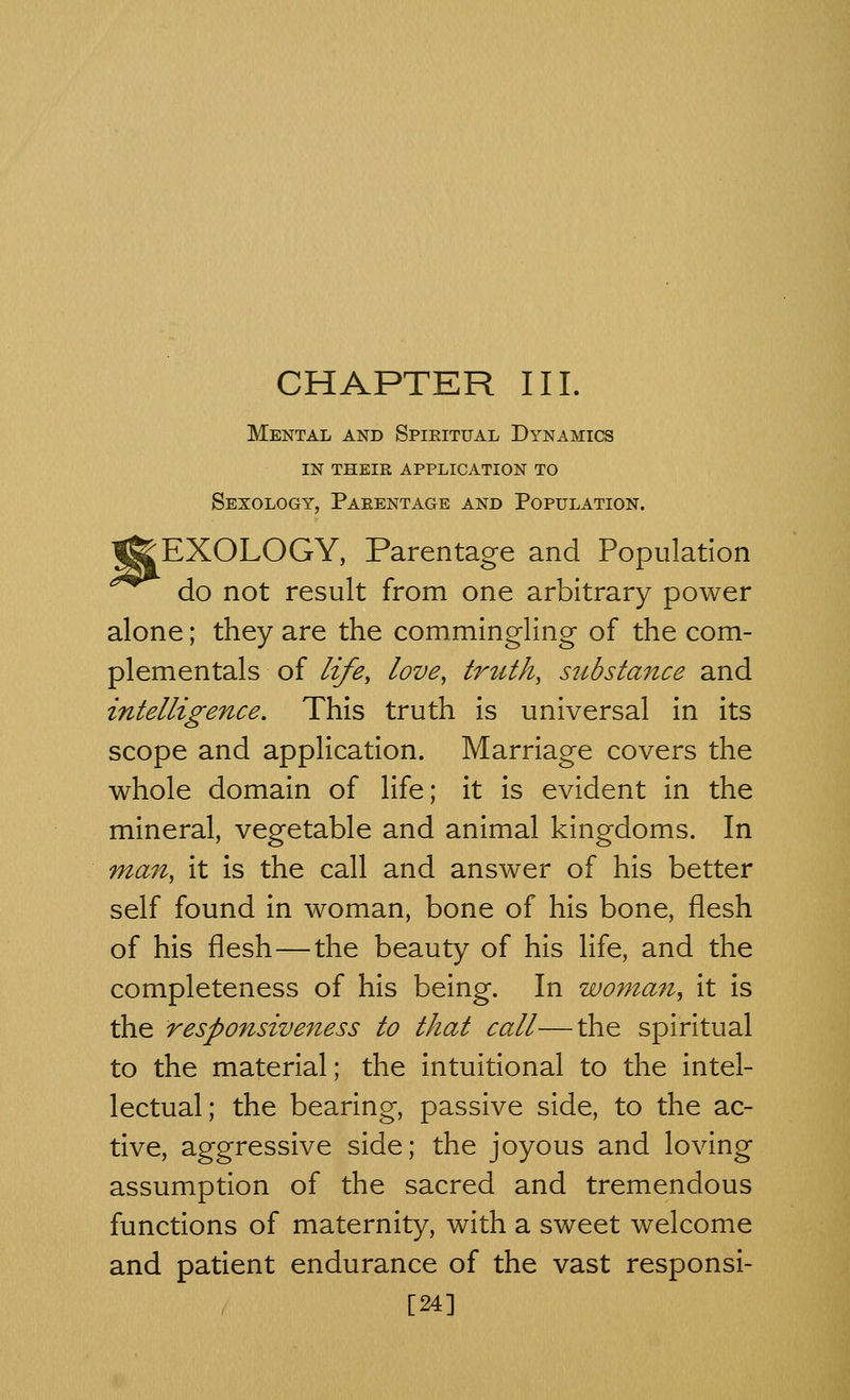 CHAPTER III. Mental and Spiritual Dynamics in their application to Sexology, Parentage and Population. EXOLOGY, Parentage and Population do not result from one arbitrary power alone; they are the commingling of the com- plementals of life, love, trtith, substance and intelligence. This truth is universal in its scope and application. Marriage covers the whole domain of life; it is evident in the mineral, vegetable and animal kingdoms. In man, it is the call and answer of his better self found in woman, bone of his bone, flesh of his flesh—the beauty of his life, and the completeness of his being. In woman, it is the responsiveness to that call—the spiritual to the material; the intuitional to the intel- lectual; the bearing, passive side, to the ac- tive, aggressive side; the joyous and loving assumption of the sacred and tremendous functions of maternity, with a sweet welcome and patient endurance of the vast responsi- [24]