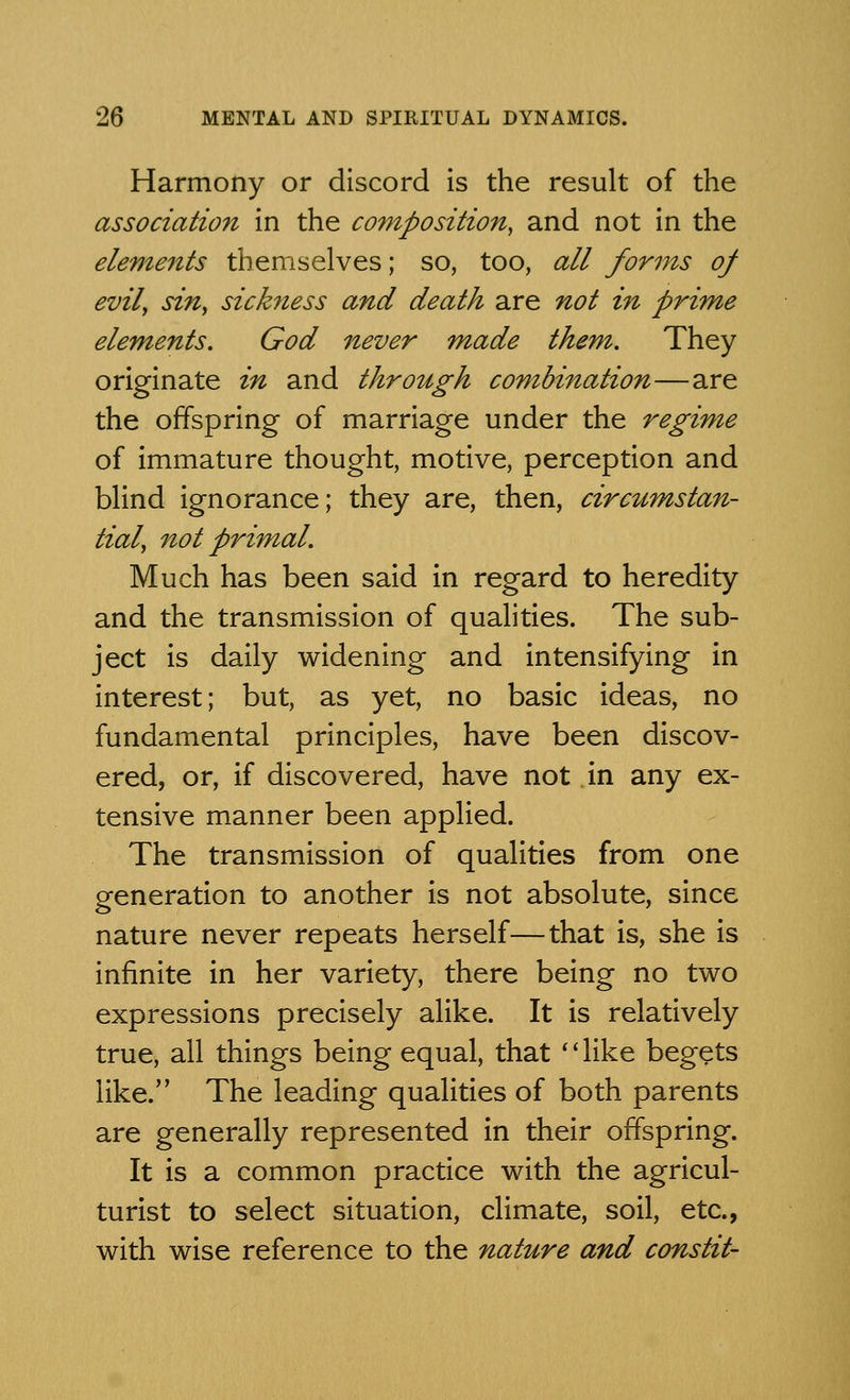Harmony or discord is the result of the association in the composition, and not in the elements themselves; so, too, all forms of evil, sin, sickness and death are not in prime elements. God never made them. They originate in and through combination—are the offspring of marriage under the regime of immature thought, motive, perception and blind ignorance; they are, then, circumstan- tial, not primal. Much has been said in regard to heredity and the transmission of qualities. The sub- ject is daily widening and intensifying in interest; but, as yet, no basic ideas, no fundamental principles, have been discov- ered, or, if discovered, have not in any ex- tensive manner been applied. The transmission of qualities from one generation to another is not absolute, since nature never repeats herself—that is, she is infinite in her variety, there being no two expressions precisely alike. It is relatively true, all things being equal, that like begets like. The leading qualities of both parents are generally represented in their offspring. It is a common practice with the agricul- turist to select situation, climate, soil, etc., with wise reference to the nature and constit-
