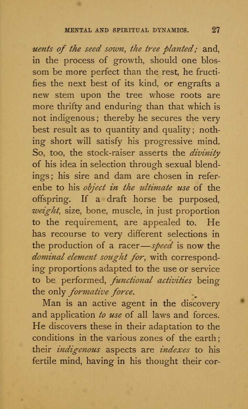 uents of the seed sown, the tree planted; and, in the process of growth, should one blos- som be more perfect than the rest, he fructi- fies the next best of its kind, or engrafts a new stem upon the tree whose roots are more thrifty and enduring than that which is not indigenous; thereby he secures the very best result as to quantity and quality; noth- ing short will satisfy his progressive mind. So, too, the stock-raiser asserts the divinity of his idea in selection through sexual blend- ings; his sire and dam are chosen in refer- enbe to his object in the ultimate use of the offspring. If a draft horse be purposed, weight, size, bone, muscle, in just proportion to the requirement, are appealed to. He has recourse to very different selections in the production of a racer—speed is now the dominal element sought for, with correspond- ing proportions adapted to the use or service to be performed, functional activities being the only formative force. Man is an active agent in the discovery and application to use of all laws and forces. He discovers these in their adaptation to the conditions in the various zones of the earth ; their indigenous aspects are indexes to his fertile mind, having in his thought their cor-