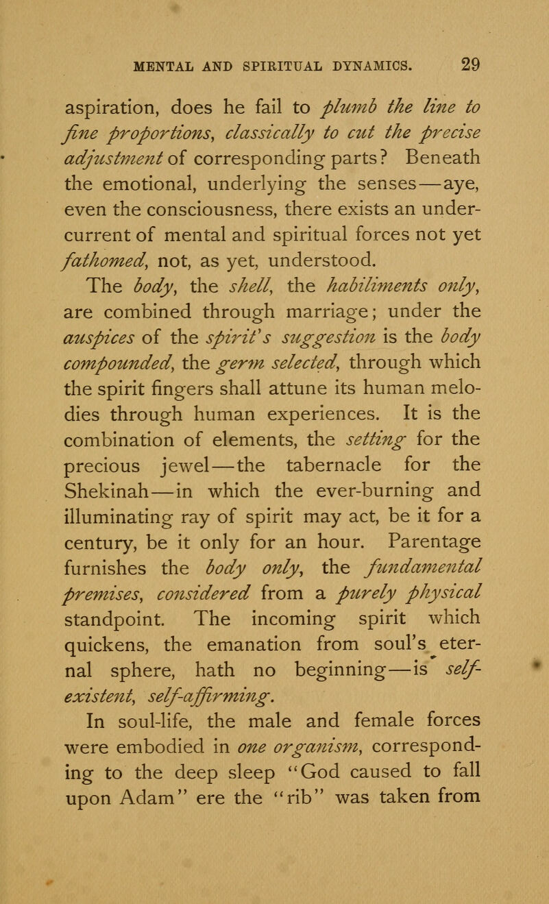 aspiration, does he fail to plumb the line to fine proportions, classically to cut the precise adjustment of corresponding parts ? Beneath the emotional, underlying the senses—aye, even the consciousness, there exists an under- current of mental and spiritual forces not yet fathomed, not, as yet, understood. The body, the shell, the habiliments only, are combined through marriage; under the auspices of the spirit's suggestion is the body compounded, the germ selected, through which the spirit fingers shall attune its human melo- dies through human experiences. It is the combination of elements, the setting for the precious jewel—the tabernacle for the Shekinah—in which the ever-burning and illuminating ray of spirit may act, be it for a century, be it only for an hour. Parentage furnishes the body only, the fundamental premises, considered from a ptirely physical standpoint. The incoming spirit which quickens, the emanation from soul's eter- nal sphere, hath no beginning—is self- existent, self affirming. In soul-life, the male and female forces were embodied in one organism, correspond- ing to the deep sleep God caused to fall upon Adam ere the rib was taken from