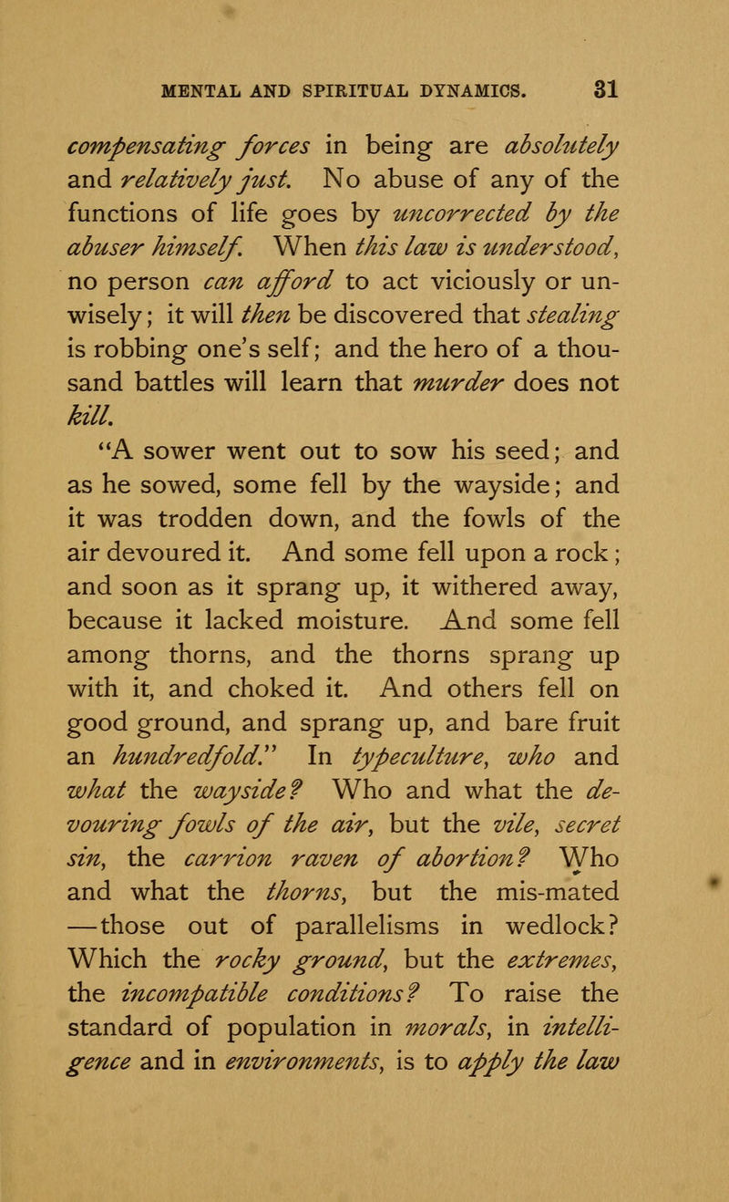 compensating forces in being are absolutely and relatively just. No abuse of any of the functions of life goes by uncorrected by the abuser himself. When this law is understood, no person can afford to act viciously or un- wisely ; it will then be discovered that stealing is robbing one's self; and the hero of a thou- sand battles will learn that murder does not kill. A sower went out to sow his seed; and as he sowed, some fell by the wayside; and it was trodden down, and the fowls of the air devoured it. And some fell upon a rock; and soon as it sprang up, it withered away, because it lacked moisture. And some fell among thorns, and the thorns sprang up with it, and choked it. And others fell on good ground, and sprang up, and bare fruit an hundredfold!' In typeculture, who and what the wayside? Who and what the de- vouring fowls of the air, but the vile, secret sin, the carrion raven of abortion? Who and what the thorns, but the mis-mated —those out of parallelisms in wedlock? Which the rocky ground, but the extremes, the incompatible conditions? To raise the standard of population in morals, in intelli- gence and in environments, is to apply the law