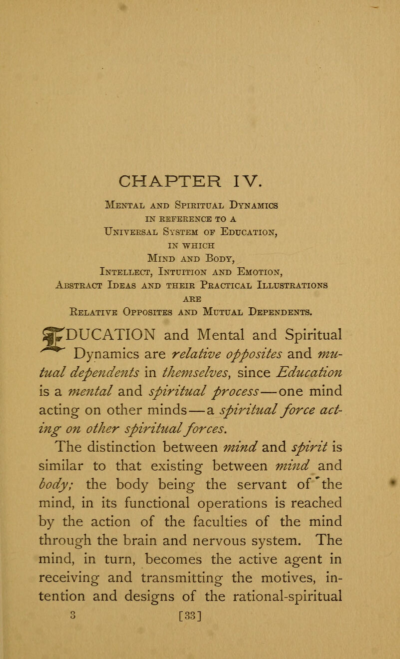 Mental and Spieitual Dynamics in refeeence to a Universal System of Education, in WHICH Mind and Body, Intellect, Intuition and Emotion, Abstract Ideas and their Practical Illustrations are Eelative Opposites and Mutual Dependents. 'DUCATION and Mental and Spiritual Dynamics are relative opposites and mu- tual dependents in themselves, since Education is a mental and spiritual process—one mind acting on other minds — a spiritual force act- ing on other spirihcal forces. The distinction between mind and spirit is similar to that existing between mind and body; the body being the servant of 'the mind, in its functional operations is reached by the action of the faculties of the mind through the brain and nervous system. The mind, in turn, becomes the active agent in receiving and transmitting the motives, in- tention and designs of the rational-spiritual 3 [33]