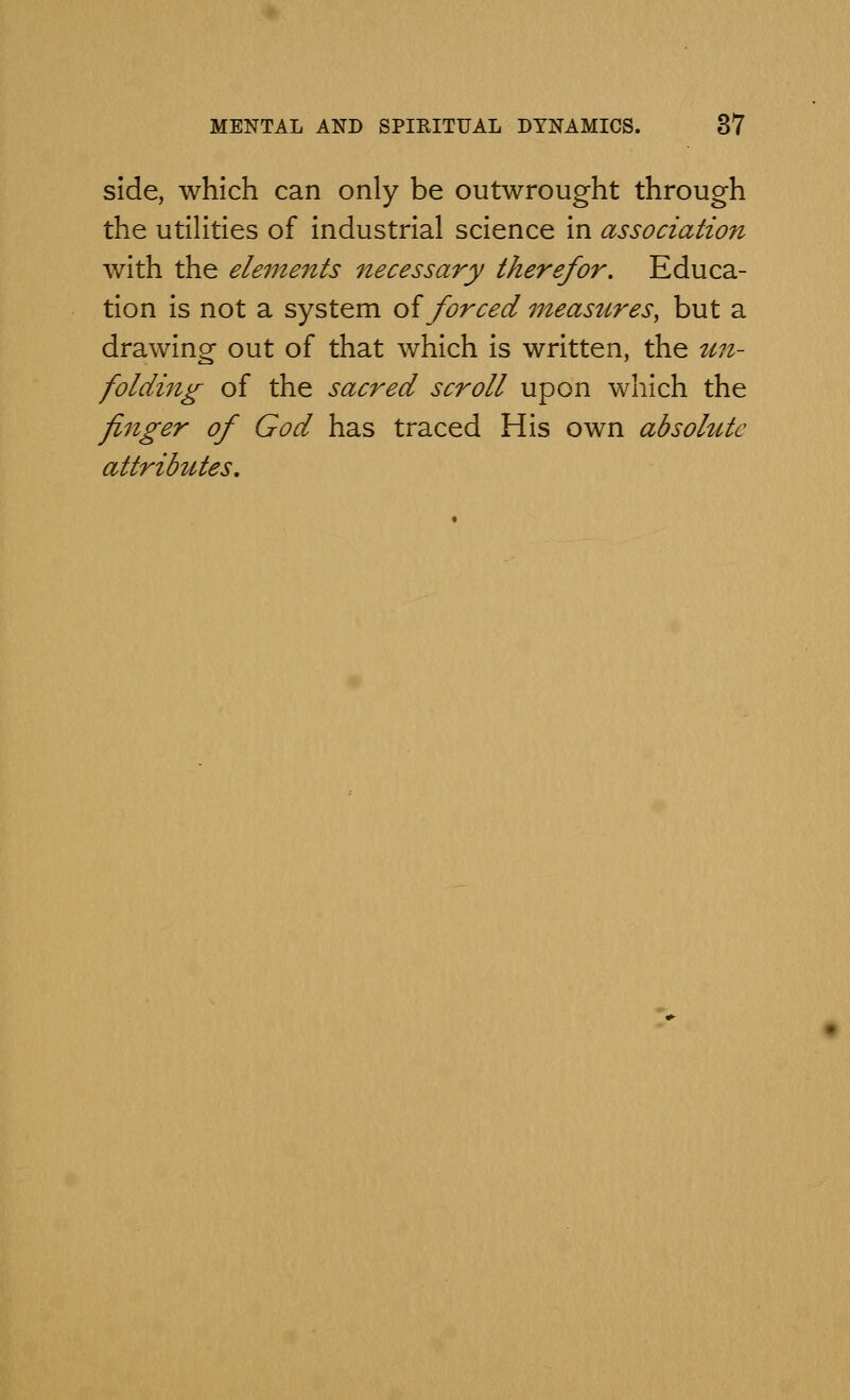 side, which can only be outwrought through the utilities of industrial science in association with the elements necessary therefor. Educa- tion is not a system of forced measures, but a drawing out of that which is written, the un- folding of the sacred scroll upon which the finger of God has traced His own absolute attributes.