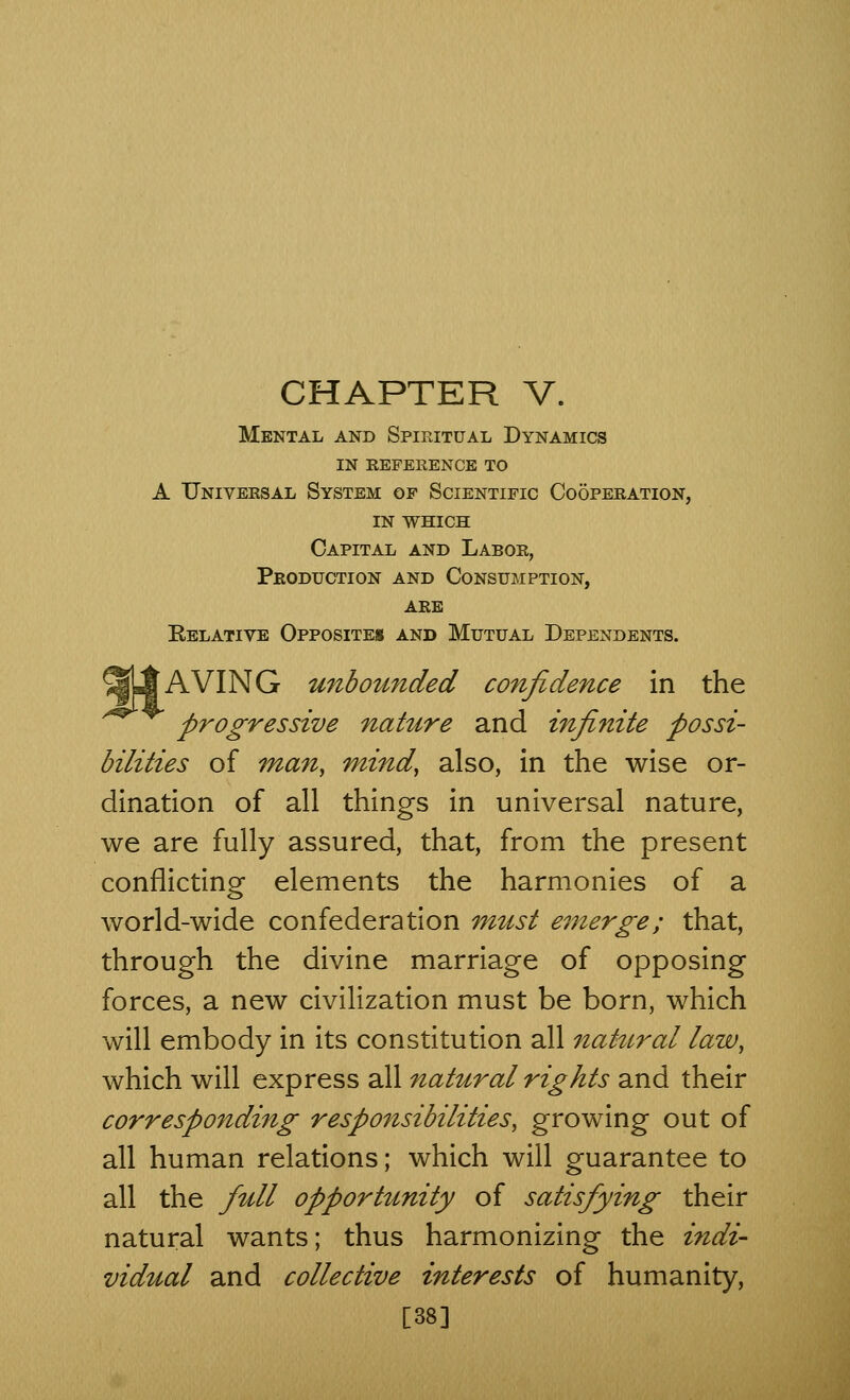 Mental and Spiritual Dynamics in reference to A Universal System of Scientific Cooperation, in which Capital and Labor, Production and Consumption, are Relative Opposite* and Mutual Dependents. SLAVING unbounded confidence in the progressive nature and infinite possi- bilities of man, mind, also, in the wise or- dination of all things in universal nature, we are fully assured, that, from the present conflicting elements the harmonies of a world-wide confederation must emerge; that, through the divine marriage of opposing forces, a new civilization must be born, which will embody in its constitution all natural law, which will express all natural rights and their corresponding responsibilities, growing out of all human relations; which will guarantee to all the full opportunity of satisfying their natural wants; thus harmonizing the indi- vidual and collective interests of humanity, [38]