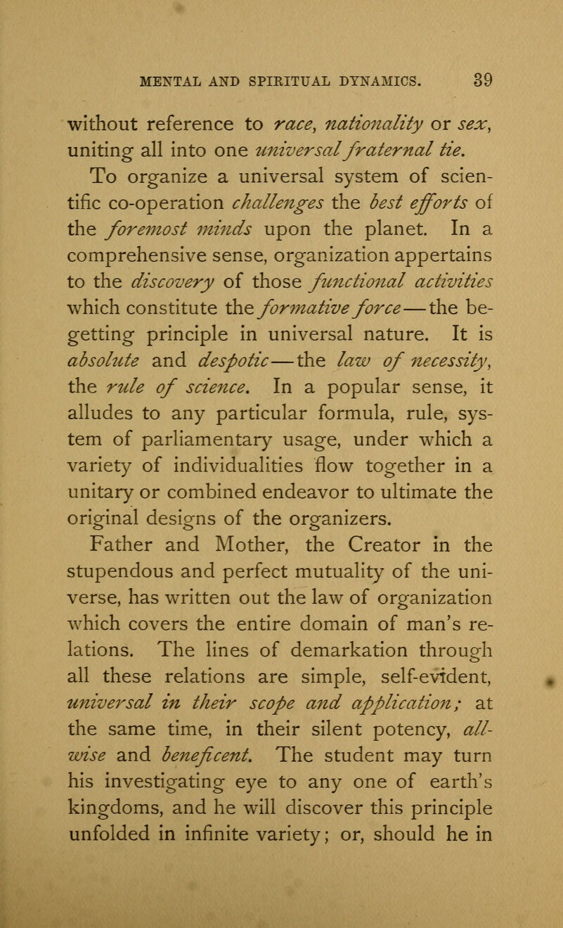 without reference to race, nationality or sex, uniting all into one universal fraternal tie. To organize a universal system of scien- tific co-operation challenges the best efforts of the foremost minds upon the planet. In a comprehensive sense, organization appertains to the discovery of those functional activities which constitute the formative force—the be- getting principle in universal nature. It is absolute and despotic—the law of necessity, the rule of science. In a popular sense, it alludes to any particular formula, rule, sys- tem of parliamentary usage, under which a variety of individualities flow together in a unitary or combined endeavor to ultimate the original designs of the organizers. Father and Mother, the Creator in the stupendous and perfect mutuality of the uni- verse, has written out the law of organization which covers the entire domain of man's re- lations. The lines of demarkation through all these relations are simple, self-evident, universal in their scope and application; at the same time, in their silent potency, all- wise and beneficent. The student may turn his investigating eye to any one of earth's kingdoms, and he will discover this principle unfolded in infinite variety; or, should he in