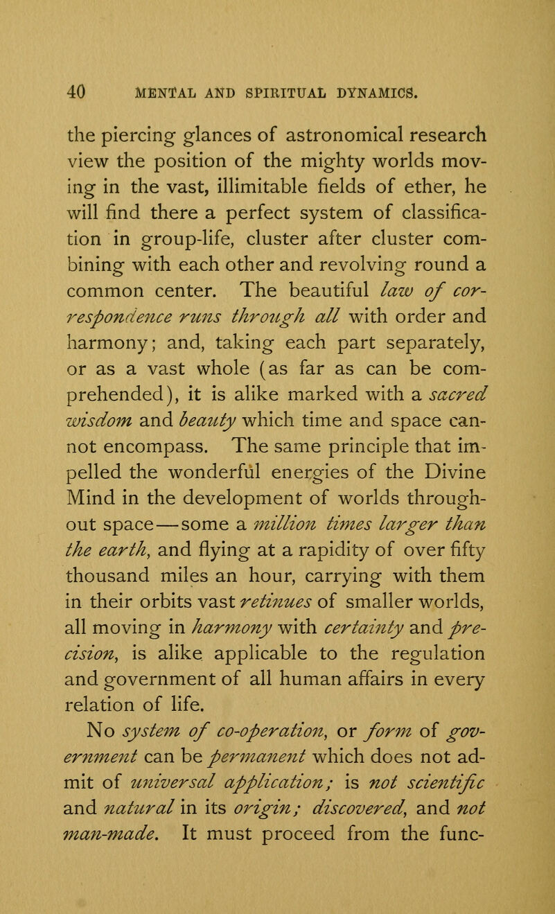 the piercing glances of astronomical research view the position of the mighty worlds mov- ing in the vast, illimitable fields of ether, he will find there a perfect system of classifica- tion in group-life, cluster after cluster com- bining with each other and revolving round a common center. The beautiful law of cor- respondence runs through all with order and harmony; and, taking each part separately, or as a vast whole (as far as can be com- prehended), it is alike marked with a sacred wisdom and beauty which time and space can- not encompass. The same principle that im- pelled the wonderful energies of the Divine Mind in the development of worlds through- out space—some a million times larger than the earth, and flying at a rapidity of over fifty thousand miles an hour, carrying with them in their orbits vast retinues of smaller worlds, all moving in harmony with certainty and pre- cision, is alike, applicable to the regulation and government of all human affairs in every relation of life. No system of co-operation, or form of gov- ernment can be permanent which does not ad- mit of universal application; is not scientific and natural in its oi'igin; discovered, and not man-made. It must proceed from the func-