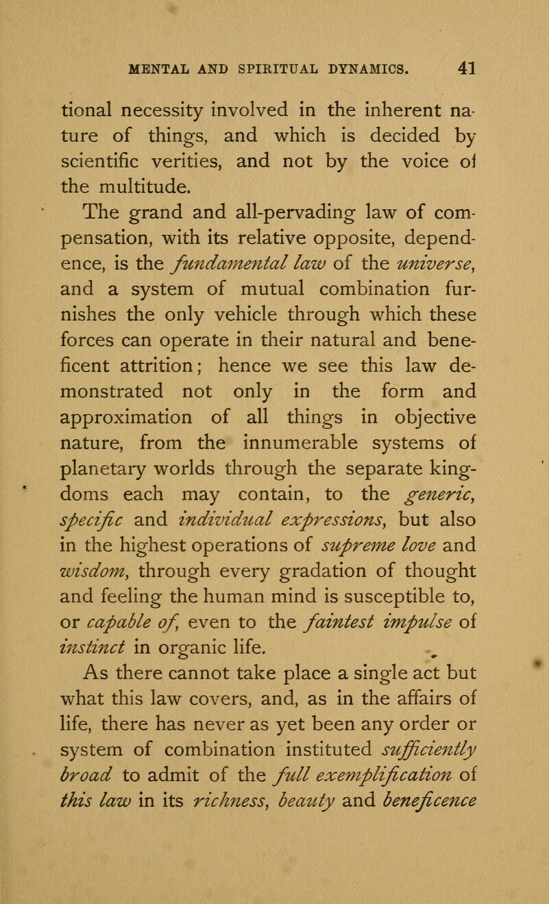 tional necessity involved in the inherent na- ture of things, and which is decided by scientific verities, and not by the voice of the multitude. The grand and all-pervading law of com- pensation, with its relative opposite, depend- ence, is the fundamental law of the universe, and a system of mutual combination fur- nishes the only vehicle through which these forces can operate in their natural and bene- ficent attrition; hence we see this law de- monstrated not only in the form and approximation of all things in objective nature, from the innumerable systems of planetary worlds through the separate king- doms each may contain, to the generic, specific and individual expressions, but also in the highest operations of supreme love and wisdom, through every gradation of thought and feeling the human mind is susceptible to, or capable of, even to the faintest impulse of instinct in organic life. As there cannot take place a single act but what this law covers, and, as in the affairs of life, there has never as yet been any order or system of combination instituted sufficiently broad to admit of the full exemplification of this law in its richness, beauty and beneficence