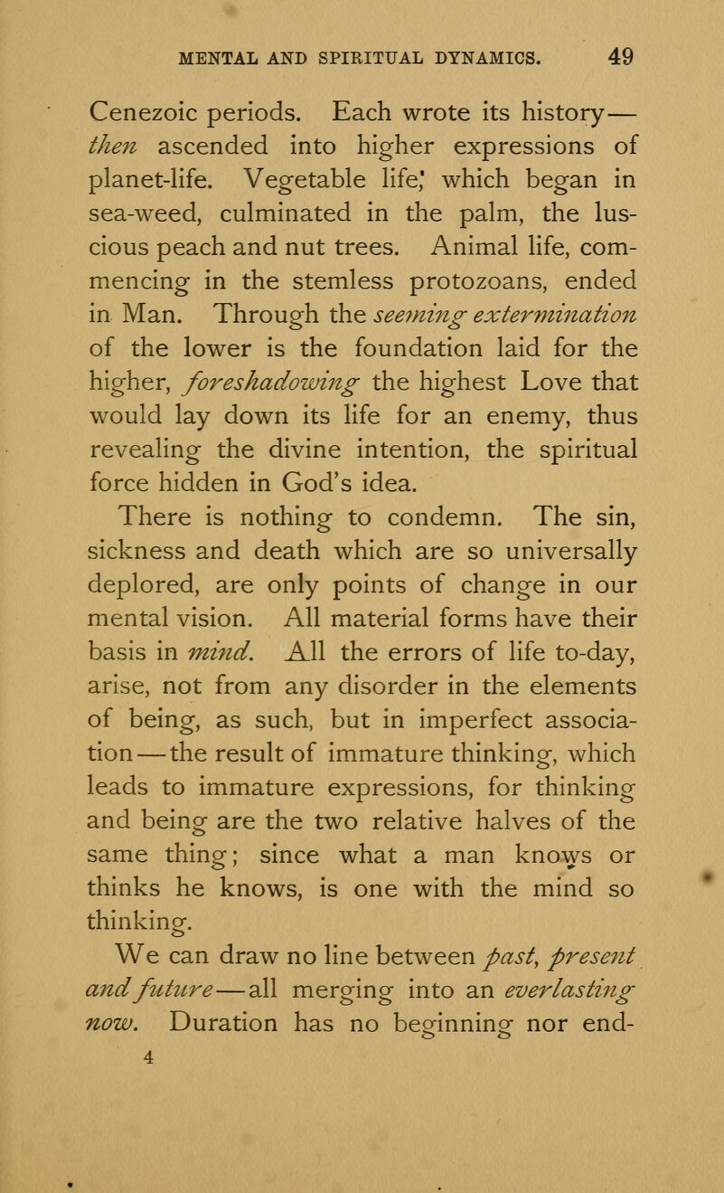 Cenezoic periods. Each wrote its history— then ascended into higher expressions of planet-life. Vegetable life' which began in sea-weed, culminated in the palm, the lus- cious peach and nut trees. Animal life, com- mencing in the stemless protozoans, ended in Man. Through the seeming extermination of the lower is the foundation laid for the higher, foreshadowing the highest Love that would lay down its life for an enemy, thus revealing the divine intention, the spiritual force hidden in God's idea. There is nothing to condemn. The sin, sickness and death which are so universally deplored, are only points of change in our mental vision. All material forms have their basis in mind. All the errors of life to-day, arise, not from any disorder in the elements of being, as such, but in imperfect associa- tion—the result of immature thinking, which leads to immature expressions, for thinking and being are the two relative halves of the same thing; since what a man knows or thinks he knows, is one with the mind so thinking. We can draw no line between past, present and future—all merging into an everlasting now. Duration has no beginning- nor end-