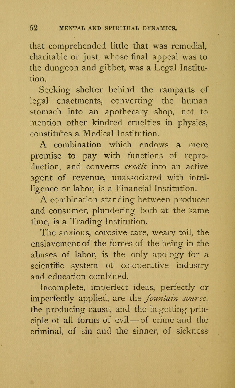 that comprehended little that was remedial, charitable or just, whose final appeal was to the dungeon and gibbet, was a Legal Institu- tion. Seeking shelter behind the ramparts of legal enactments, converting the human stomach into an apothecary shop, not to mention other kindred cruelties in physics, constitutes a Medical Institution. A combination which endows a mere promise to pay with functions of repro- duction, and converts credit into an active agent of revenue, unassociated with intel- ligence or labor, is a Financial Institution. A combination standing between producer and consumer, plundering both at the same time, is a Trading Institution. The anxious, corosive care, weary toil, the enslavement of the forces of the being in the abuses of labor, is the only apology for a scientific system of co-operative industry and education combined. Incomplete, imperfect ideas, perfectly or imperfectly applied, are the fountain source, the producing cause, and the begetting prin- ciple of all forms of evil—of crime and the criminal, of sin and the sinner, of sickness