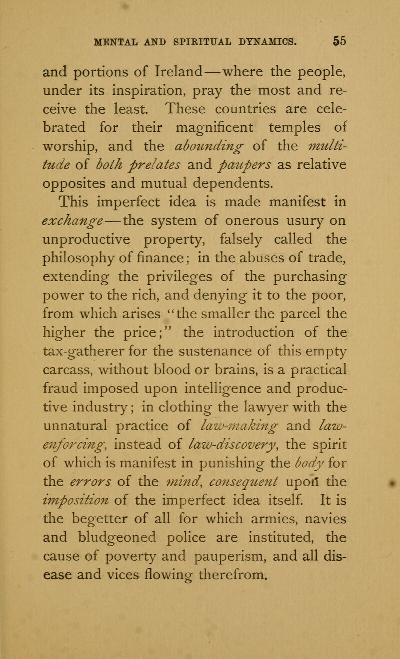 and portions of Ireland—where the people, under its inspiration, pray the most and re- ceive the least. These countries are cele- brated for their magnificent temples of worship, and the abounding of the multi- tude of both prelates and paupers as relative opposites and mutual dependents. This imperfect idea is made manifest in exchange—the system of onerous usury on unproductive property, falsely called the philosophy of finance; in the abuses of trade, extending the privileges of the purchasing power to the rich, and denying it to the poor, from which arises ''the smaller the parcel the higher the price; the introduction of the tax-gatherer for the sustenance of this empty carcass, without blood or brains, is a practical fraud imposed upon intelligence and produc- tive industry; in clothing the lawyer with the unnatural practice of law-making and law- e7iforcing, instead of law-discovery, the spirit of which is manifest in punishing the body for the errors of the mind, consequent up or! the imposition of the imperfect idea itself. It is the begetter of all for which armies, navies and bludgeoned police are instituted, the cause of poverty and pauperism, and all dis- ease and vices flowing therefrom.