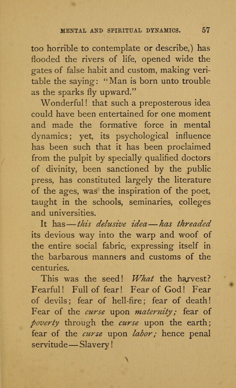 too horrible to contemplate or describe,) has flooded the rivers of life, opened wide the gates of false habit and custom, making veri- table the saying: Man is born unto trouble as the sparks fly upward. Wonderful! that such a preposterous idea could have been entertained for one moment and made the formative force in mental dynamics; yet, its psychological influence has been such that it has been proclaimed from the pulpit by specially qualified doctors of divinity, been sanctioned by the public press, has constituted largely the literature of the ages, was the inspiration of the poet, taught in the schools, seminaries, colleges and universities. It has — this delusive idea—has threaded its devious way into the warp and woof of the entire social fabric, expressing itself in the barbarous manners and customs of the centuries. This was the seed! What the ha/vest? Fearful! Full of fear! Fear of God! Fear of devils; fear of hell-fire; fear of death! Fear of the curse upon maternity; fear of poverty through the curse upon the earth; fear of the curse upon labor; hence penal servitude—Slavery! \