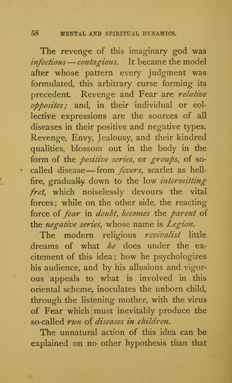 The revenge of this imaginary god was infectious—contagious. It became the model after whose pattern every judgment was formulated, this arbitrary curse forming its precedent. Revenge and Fear are relative opposites; and, in their individual or col- lective expressions are the sources of all diseases in their positive and negative types. Revenge, Envy, Jealousy, and their kindred qualities, blossom out in the body in the form of the positive series, or groups, of so- called disease—from fevers, scarlet as hell- fire, gradually down to the low intermitting fret, which noiselessly devours the vital forces; while on the other side, the reacting force of fear in doubt, becomes the parent of the negative series, whose name is Legion. The modern religious revivalist little dreams of what he does under the ex- citement of this idea; how he psychologizes his audience, and by his allusions and vigor- ous appeals to what is involved in this oriental scheme, inoculates the unborn child, through the listening mother, with the virus of Fear which must inevitably produce the so-called run of diseases in children. The unnatural action of this idea can be explained on no other hypothesis than that