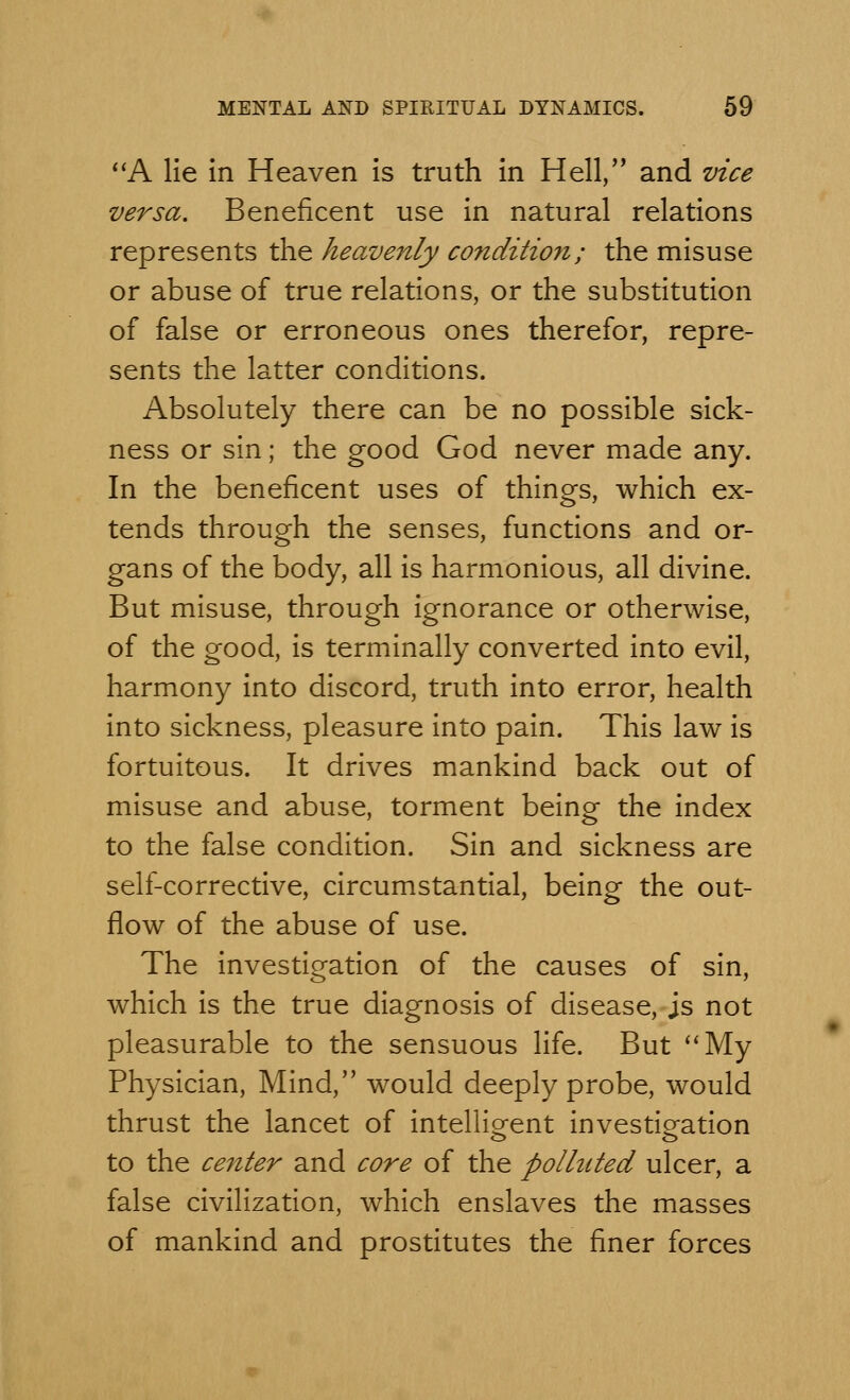 A lie in Heaven is truth in Hell, and vice versa. Beneficent use in natural relations represents the heavenly condition; the misuse or abuse of true relations, or the substitution of false or erroneous ones therefor, repre- sents the latter conditions. Absolutely there can be no possible sick- ness or sin; the good God never made any. In the beneficent uses of things, which ex- tends through the senses, functions and or- gans of the body, all is harmonious, all divine. But misuse, through ignorance or otherwise, of the good, is terminally converted into evil, harmony into discord, truth into error, health into sickness, pleasure into pain. This law is fortuitous. It drives mankind back out of misuse and abuse, torment being the index to the false condition. Sin and sickness are self-corrective, circumstantial, being the out- flow of the abuse of use. The investigation of the causes of sin, which is the true diagnosis of disease, js not pleasurable to the sensuous life. But My Physician, Mind, would deeply probe, would thrust the lancet of intelligent investigation to the center and core of the polluted ulcer, a false civilization, which enslaves the masses of mankind and prostitutes the finer forces