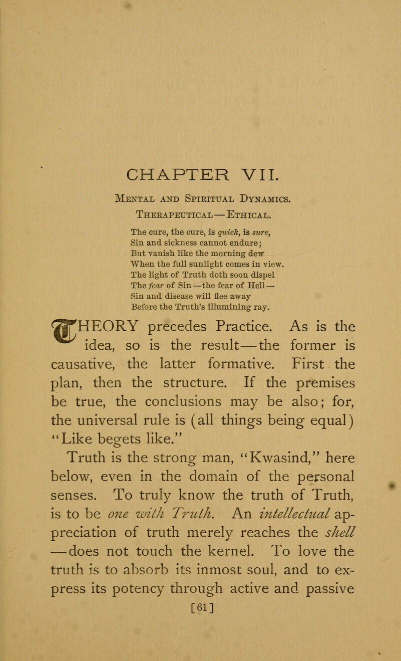 CHAPTER VII. Mental and Spiritual Dynamics. Therapeutical—Ethical. The cure, the cure, is quick, is sure, Sin and sickness cannot endure; But vanish like the morning dew When the full sunlight comes in view. The light of Truth doth soon dispel The fear of Sin—the fear of Hell — Sin and disease will flee away Before the Truth's illumining ray. <23THEORY precedes Practice. As is the idea, so is the result—the former is causative, the latter formative. First the plan, then the structure. If the premises be true, the conclusions may be also; for, the universal rule is (all things being equal) Like begets like. Truth is the strong man, Kwasind, here below, even in the domain of the personal senses. To truly know the truth of Truth, is to be one with Truth. An intellectual ap- preciation of truth merely reaches the shell — does not touch the kernel. To love the truth is to absorb its inmost soul, and to ex- press its potency through active and passive [61]