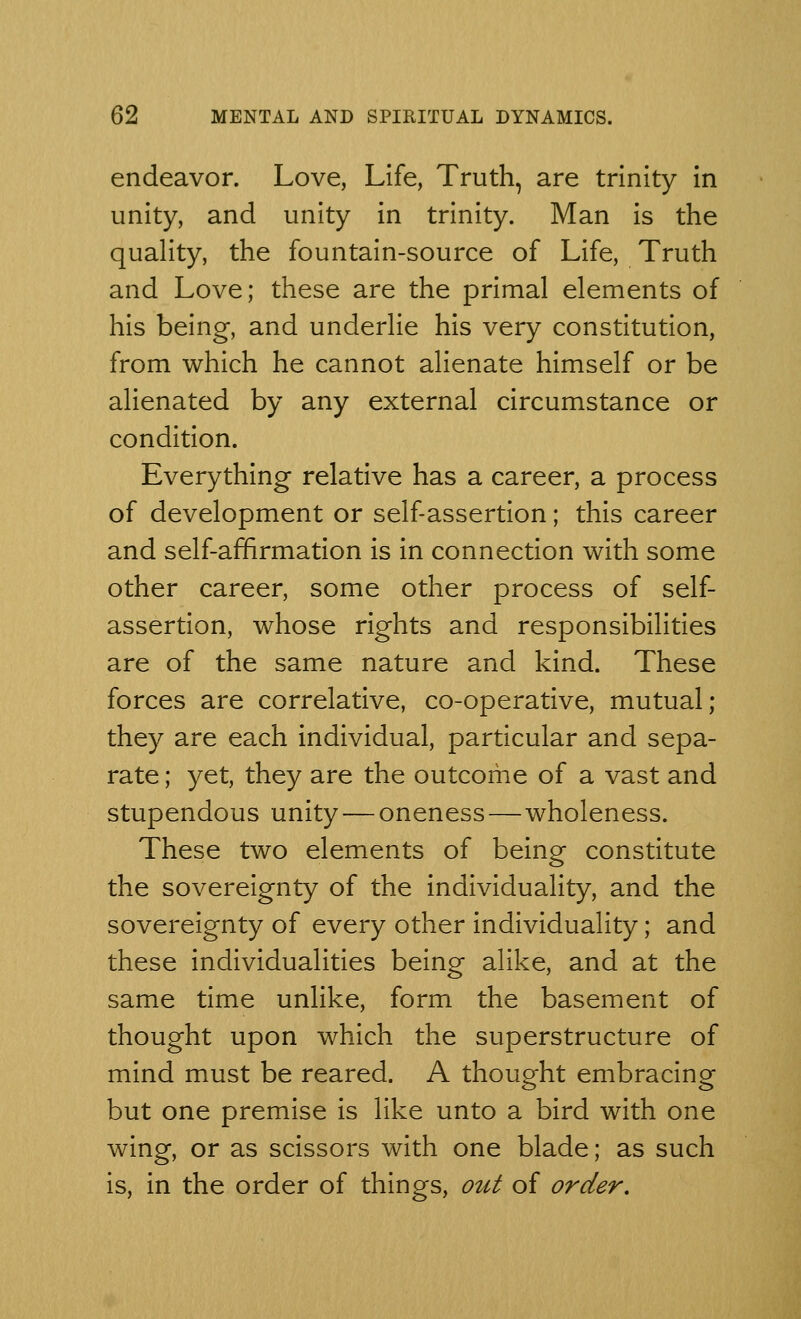 endeavor. Love, Life, Truth, are trinity in unity, and unity in trinity. Man is the quality, the fountain-source of Life, Truth and Love; these are the primal elements of his being, and underlie his very constitution, from which he cannot alienate himself or be alienated by any external circumstance or condition. Everything relative has a career, a process of development or self-assertion; this career and self-affirmation is in connection with some other career, some other process of self- assertion, whose rights and responsibilities are of the same nature and kind. These forces are correlative, co-operative, mutual; they are each individual, particular and sepa- rate ; yet, they are the outcome of a vast and stupendous unity — oneness—wholeness. These two elements of being constitute the sovereignty of the individuality, and the sovereignty of every other individuality; and these individualities being alike, and at the same time unlike, form the basement of thought upon which the superstructure of mind must be reared. A thought embracing but one premise is like unto a bird with one wing, or as scissors with one blade; as such is, in the order of things, out of order.