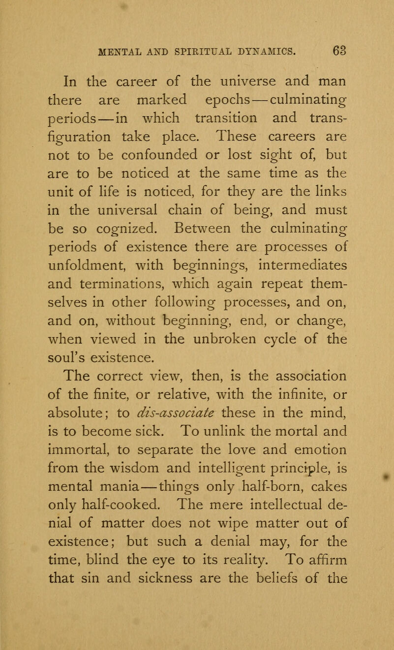 In the career of the universe and man there are marked epochs — culminating periods—in which transition and trans- figuration take place. These careers are not to be confounded or lost sight of, but are to be noticed at the same time as the unit of life is noticed, for they are the links in the universal chain of being, and must be so cognized. Between the culminating periods of existence there are processes of unfoldment, with beginnings, intermediates and terminations, which again repeat them- selves in other following processes, and on, and on, without beginning, end, or change, when viewed in the unbroken cycle of the soul's existence. The correct view, then, is the association of the finite, or relative, with the infinite, or absolute; to dis-associate these in the mind, is to become sick. To unlink the mortal and immortal, to separate the love and emotion from the wisdom and intelligent principle, is mental mania—things only half-born, cakes only half-cooked. The mere intellectual de- nial of matter does not wipe matter out of existence; but such a denial may, for the time, blind the eye to its reality. To affirm that sin and sickness are the beliefs of the